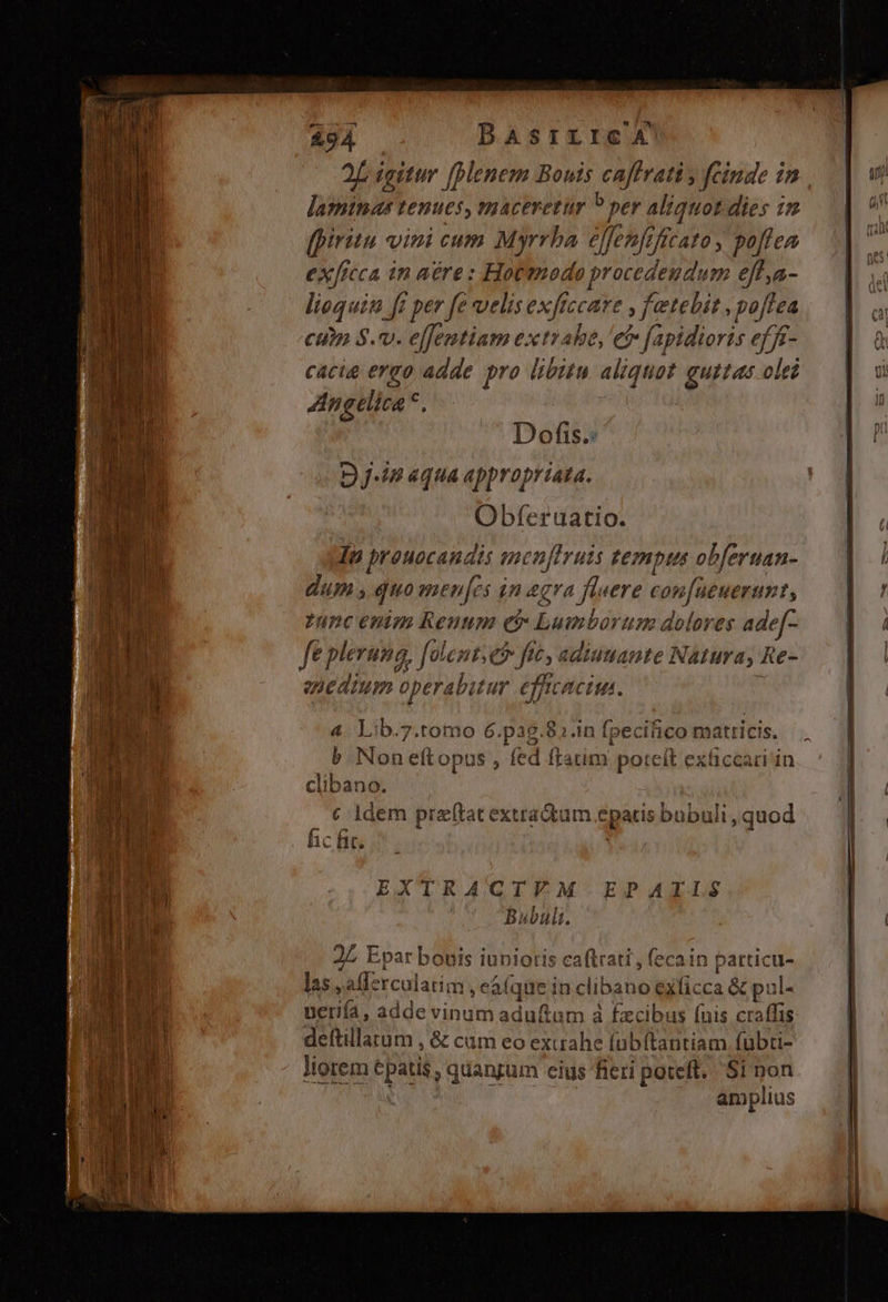 LL erem o rale BE Row. - ETUR UU epum eio ag yet t 4 ws dd : [ M j by n n ER 294 DBAsrrrce 4 2L igitur (lenem Bouis caffrati y fcinde in laminas tenues, maceretur P per aliquot dies in fpiritu vini cum Myrrha effenfrficato, poflea exficca in aére: Hotmodo procedendum eff,a- liequin ft per fe velis exficcare y fetebit poftea cup $.v. e[fentiam extrahe, et faptdioris efff- cacia ergo adde pro libitu aliquot guttas ole Angelica *, Dofis.: D j-in «qua appropriata. Obferuatio. Iu prouocandis sncn[Iruis tempus obferuan- dum y quo men[es in &amp;gra fluere confueuerunt, func enim Renum et Lumborum dolores ade[- ft pleruna, folentseo fic, adiutante Natura, Re- ehedzum operabutur efficacius. 4 Lib.7.tomo 6.pag.82.in fpecifico matricis. b Non eftopus , fed ftatim poteit exüiccari in clibano. M 120, EMPRUPRV TY. SPOMERECRRTDENKCRÁLUR: OE QUE € ldem preftat extradtum epatis bubuli , quod JL Epar bouis iunioris caftrati , (ecain particu- las ,afferculatim , eaque in clibano exficca &amp; pul- ueriía, adde vinum adu(tum à fzcibus (nis craffis deftillatum , &amp; cum eo exurahe fübftautiam fübti- liorem epatis ; quangum eius fieri poteft. Si non | | amplius