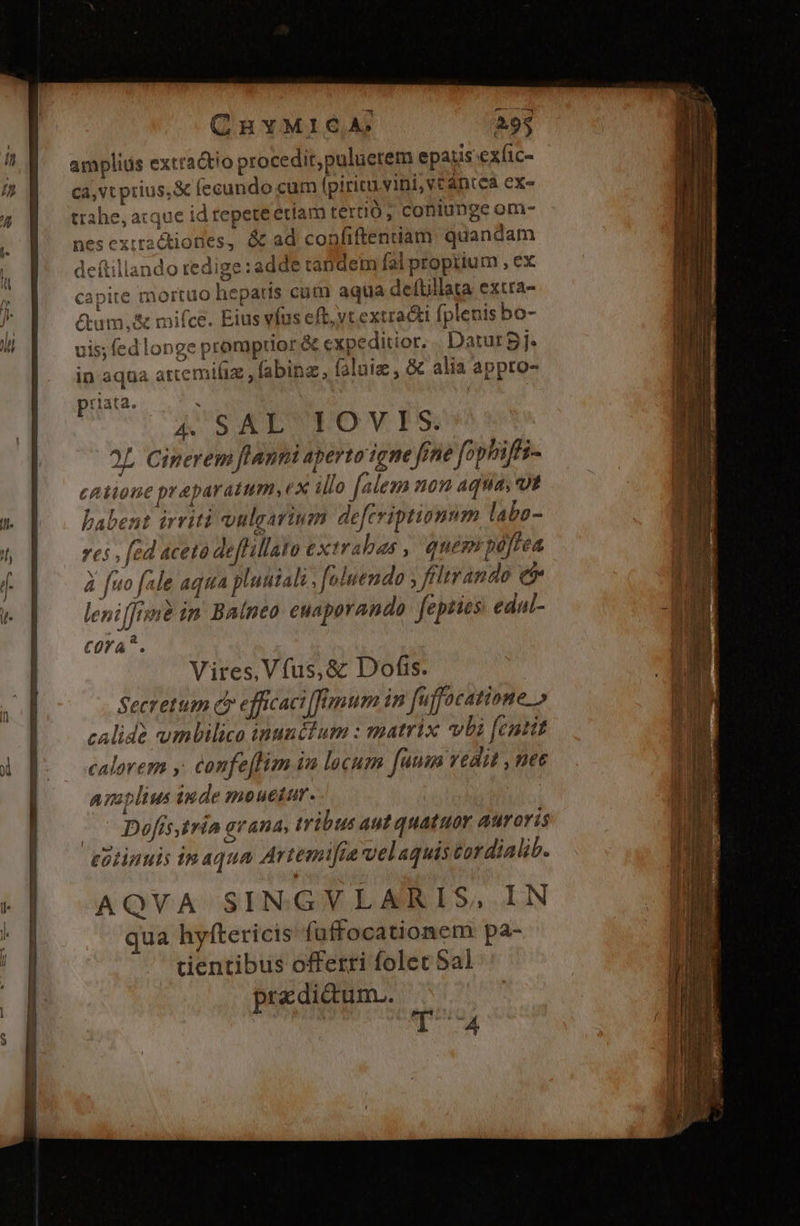 r  ampliüs extra&amp;tio procedit,puluetem epatis exfic- /] ca,vt prius, X (ecundo cum fpiricu.vini, vt antea exe 4 ttahe, acque id repeteetíam tertió ; coniunge om-  nesexiractiones, &amp; ad confiftenuam quandam , deftillando redige:adde candem fal propiium , ex * capite mortuo hepatis cum aqua deftillata extra- F |. &amp;um.&amp; mifce. Eius víus eft, vcextracti fplenis bo- l| uis(edlonge promptior &amp; expeditior. Datur Bj. in aqua artemifiz , fabinz, faluiz , &amp; alia appro- rlata. : i A SAL'UTOVI S. 2L Cinerem flanni aperto igne fone fophifti- catione praparatum, ex illo falem non aqua vt wo dp | babent arit? vulgartum deferiptionum labo- i res, fed aceto deflillato ext rabes , quemrpeffea 4 po d fuo fale aqua pluutals foluendo , fltrando e | t. | leni[[isme im. Baíneo euaporando fepties edal- m cora?. Vires, Vfus,&amp; Dofis. - Secretum c» efficaci [finum in fffocatione.» calide umbilico inunctum : matrix vli [cutit A [o ocealorem y confeffim in locum fm vedit , nee amplius iude mouetur. Dofís tra avana, tribus aut quatuor Auroris | cotinuis inaqua Artemifra velaquis tordialib. n | AQVA SINGVLARIS, IN  Jj qua hyftericis fuffocationem pa- a cientibus offerri folet Sal | pre dicum.. fü E n | T4 D.