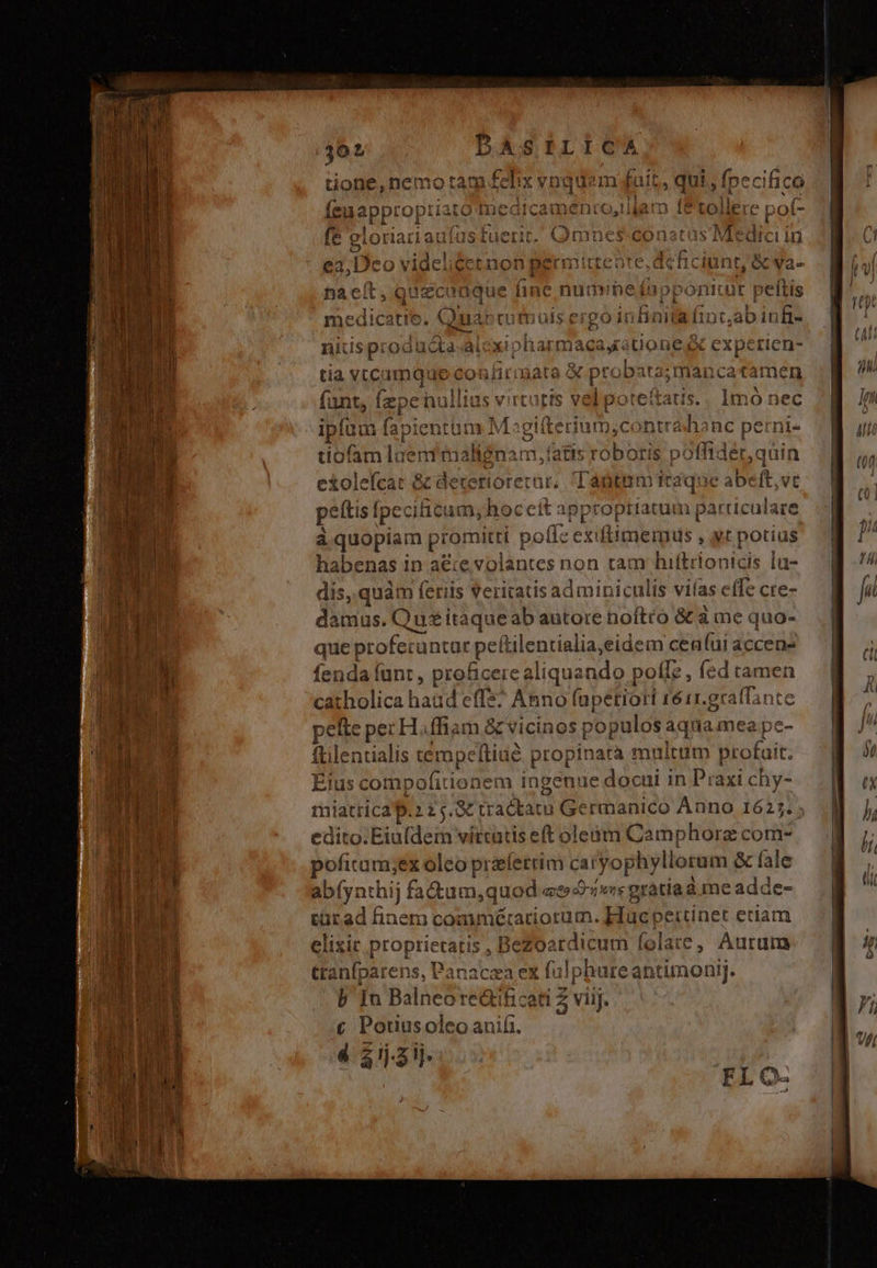 39 BASILICA Golf nemo tam felix vnquem fait, qui , fpecifico x Wr 7 t2tr 55m ID aPP' tOptiato inearcauc li fe gi oriatia a 2, LJ 4 T €32,17CO in (3.   cx r*.  ?g P f -) t Pr muu 1 Li  ' í1. í Dna Cit, quiconque 1ne nuaüvneinubpontiuor peltis &amp; &amp; ^ à ev [ £* - ^ümnrotnt ra 781 23 | BERN M Lu com medicatie. Quar cufpüls ergo infinita finc,ab infi- niüsp: oducta-ài xipharmaeay: uonesXx expetien- tia v.camque confir üata &amp; probata;mancatamen dte Íepenulli tati ipl um fapientum 2 Mel eriu tiofam luem malienam 1, fatis tC olefcat &amp; deterioretar,. antem it TM pef [peciicum, hoceít approptiatum Nuls Are à quopiam Jis tí pol: erididiGe , yt potius habenas in aéie volantes non tam hiftrionicis lu- dis, quàm feriis Veritatis adminiculis viías effe cre- damus. Qu&amp; itaque ab autore noftro &amp; à me quo- que profecuntar peftilentialia,eidem ceníai accens fenda fant , proficere aliquando poffe, (ed tamen d i en ld P» cw iilolica haüd effe. Ah hno (apétioti 1é11.graffante pelle pez H.ffiam &amp; vicino s populos aqnamea pc- ftilentialis émpchia 3 opinatà multum profait, Eius compofitionem ingenue docui in Praxi chy- ti latricap.? 25.8 tractatu Germanico Anno 1625. edito.Eiu(dem virtutis eft oleàm Camphorz com^ pofitam;ex oleo prafetrim caryop hylloram &amp; fale abf pa: thij fadtum,quod es »« gracia a i meadde türad finem bosudiradiotdth AMBAS 'Ttínet eciam elixit proprietatis , Bezoardicum folate, Aurum ttanfparens, Panacza ex A qu hure antimonij. b In Balneore&amp;ificeti Z viij. € Potiusoleo aniíi.