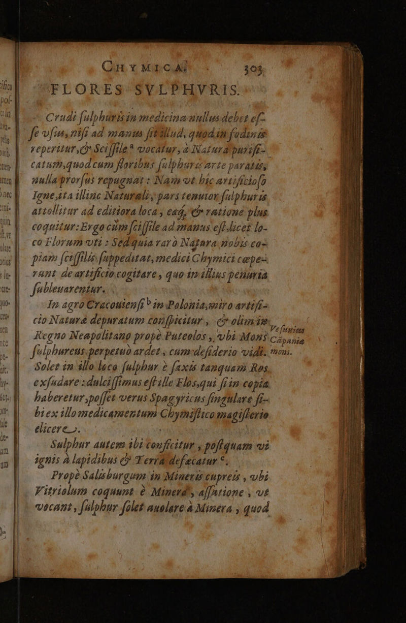 t | | | JI] : iM | | | ! (GHMICA: FLORES SVLPHVRIS. Crudi j^ alphirisin medicina amllusdebstz ej reperitur,Q Sci fJtle * vocatur,4 Natura punije- C ATH quod CE NEN ns [ulphurec arte pa Vis ulia pror| fus repugnat: INamvt bic artificio [o Ignejita illinc Naturali pars temuior falphuris attellitur ad editiora loca (45, e ratione plus coquitur:Ergo Cp Jei file ad AHUS € felice lo- co Florum vti : Sediquia raro Najgara nobis ca- 47 fcifft (fiis. fa ippeditat, medici Ghymici cepe- runt deartifíctocogitare , quo imillius penuria fubleuarentar. In 4gró Cracouien[i 9 in Poloniaserira avtifi- cio Naturd depuratum confpicitur , ci olim Wis Regno Neapolitano prope.Putealos , vbi Mans c; ic felphureus.perpezuo ardet , cumdefiderio vidi. mas. Solet in illo lece [ulphur 2 faxis tanquam Ros exfudare :daleiffimus eff ille Flos,qui [iin copia haberetur poffet verus $pagyricus fengulare ft Jfe- biex illomedicamentum Ni e magiflerio elicere». Sulphur Autem ibi LEE pof quam «vi ignis À lapidibus e? Y erra def ecatur *. Prope Salisburguam in Mineris cupreis , ubi Vitrislum coquunt. é Minerd'y af[ntione , vt vecatit , (ulphur folet auolare à Minera y quod REL oir weder. ee: 2: s pr ru ES EE T T DI EL.