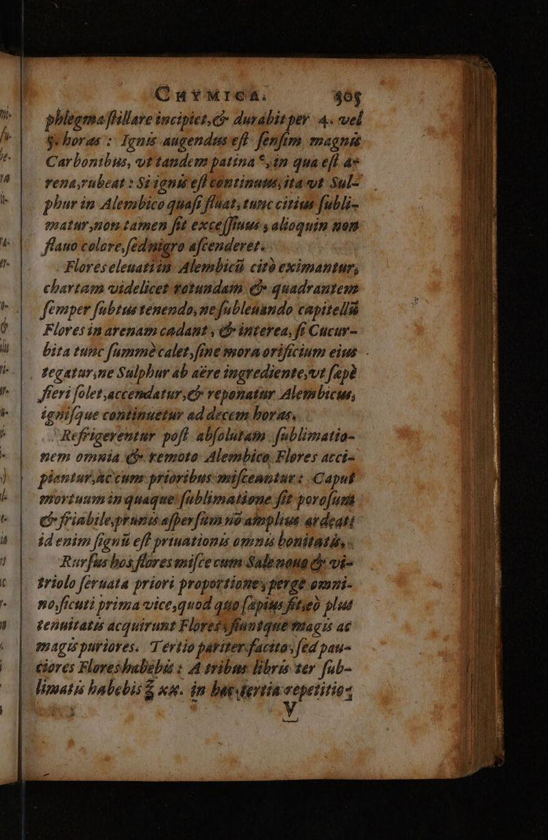 OuYMrea. $0g phlegma flillare incipiet, e durabit pev. 4. vel je horas :: Iguis augendam eft fenfum, magna Carbontbus, yt tandem patina *,ip qua eft a» rena,rubeat : S) 100i eff continutit ita ut Sul-.— phur i Alepabico quaft flaat, tunc citius fubli- enatur,non tamen fit excelfiuus s alioquin won flauo colare,fednigro afcendevet. Flores eleuatiin. Alembicià cit eximantur; chartam uidelicet fotundam € quadrantem femper fubtus tenendo, nejfublenando capitelliá Flores in arenam cadant , eb» interea, ft Cucur- bita tutic [amm calet, fine mora orificium eius: - tegatur.ne Sulphur ab aére ingrediente vt fapà Jferi folet accendatur;eb reponatur Alembicus, ignifaue continuetur ad decem boras.. | Refrigerentur poft abfolutam fublimatia- nem omnia Q remoto Aleembica. Fleres atci- pientur accum: prioribus miftenttue : Caput mortuumin quaque fublimatione fit poro[urt C friabilejprunts afperfum uo atnpliua av deati id enim figni eff priuationis omnts bonitatdn, . ufus bos flores ani[ce cutn Sadeeona c vi- griolo feruata priori propottionesperge ozuni- nojficuti prima vicequod qug [aptus ftseo plut venuttatis acquirunt Floressffuutque vae ac gnagis ptiriores. T értio páriter-facitas fed pau- ciores Floreshmbebis : A tribns libras ter fub- limatis habebis &amp; xa. in bagtertia vepetitio- ici | CMM. Lr] ernl