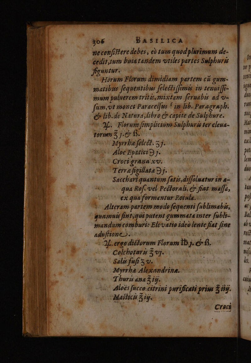 sie confiere debes , eó tum quod plurimum de- cedit,tum buiatandem viriles partes Sulphurts ffauntur. | Horum Florum dimidiam partem cài gum- natibus fequentibus felectifftmu im zemunffi- guum puluerem triti,mpixtam feruabis ad u- fnm. vt monet Paracelfus * im lib. Paragraph. e lib.de Natura libro C capite de Sulphure. i 9. Flerum fimplicium Sulpburas ter eleua- toro 5, j.&» f$. ; Myrrbie felect.. 53. Aloe Ep&tici 9) j. Cror? graga xv. Terra fieillata 3j. Satchari quantum fatis, diffolnatur in a- qua Rof. vel Peétorali, e fiat. maffa, ex qua formentur Rotula. Alteram partem zzodo fequenti fablimabis, guamuts fintqui putent gummata inter fubli-.— mandum comburi: Eltvatio ideo lente fiat fine adufitone». ia | Of. ergo diékorum Florum Ib. efi. Colthetari $j. Sale fufi 5. Myrrha Alexandrine. T huris 4n 2 19. 4lloes fucco.citrini purificali prisa 5 dig. a MHRDT m - z 3 n pe — TIU eda i aS. rt Maifica 55g. : | Crac
