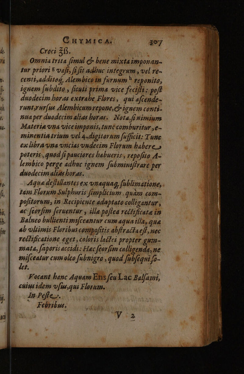 Croci 213. ! Omnia trita [imul e bene mixtaimponan- zur priori 8 vaft, fft adbuc integrum , vel re- centi additog, Alembicoin furnum reponito, ignem [ubdito y ficutà prima vice feciffi : poft duodecim boras extrabe Flores, qui afcende- runtyrur(us Alembicumvepone C ianem conti- nua per duodecim alias horas. | Nota fi nimium Materia vna viceimponis, tunc comburitur ,e- gninentia trium uel 4.digitorum fufficit: Tune ex librauna vucias undecim Florum habere.» poteris , quod fi pauciores habueris , vepofíto A- lembico perge adhuc ignem fübminiffrare per duodecim alins boras. | 4que deffillantes ex unaquag,fublimatione, dan Florum Sulphuris famplicium quam com- pofitorum, in Recipieute adaptato colligantur , ac feorfem [eruentur y ille poflea rectificata in Balnco bullienti mtfceantur cum aqua illa, que ab vltimis Floribus compofrtis abflractae[L, nec recfificatione eget , coloris lacfei propter guza- enata, faporis acidi: Hac feorfim callisenda, ne sniceatur cum oleo fabnigro , quad fub[equi Ja- Jet. | a Focant banc Aquam Ens feu Lac Balfaqmi, cuius idem v[m,qui Florum. In Peffe.j. Febribut. apio Ya