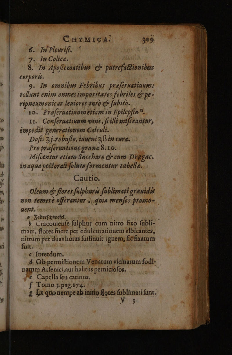 OnvMIcA:. 369 6. InPleuriff. ' | 7. 1n Colica. 8. In Apoflewiatibus (P putrefa&dibnibus corpori. 9. In omnibus Febribus prefernatiuum: zollunt enim omnes impurttates febriles (y pe - vipntumouicas leniores tut e* fabito. 10. Prefernatinumetiam in Epilepfin . nt. Conferuatiuum wins , fo lla mfceantur, Umpedit generationem Calculi. Dofís 2 j.robuflo, inueni 21Min cura. Pro praferuatione avana 8.10. Mifcentur etiam Saccharo e cum Diggac. in aqua peéforalifolste formentur tabella. Cautio. Oleum e» flores falpbura fublimati gramidss pon temere offerautur y. quia menfes promos. ue». , & Seber[covefel. | : b Ciacouienfe fülphur. cam nitro fixo fubli- rn2ui, floresfuere per edulcorationem albicántes, nitrüm per duas horas fuftinuit ignem, fi& ixatum fait. | € Iutetdum. d. Ob permiftionem Venarum vicinarum fodi- nagim Arfenici,aut halitus perniciofos. 4't Capella feu catinus, f Vomo;.pag.s74. | | £ Exquonempcab initio «ores füblimati fant. *. delia 238.