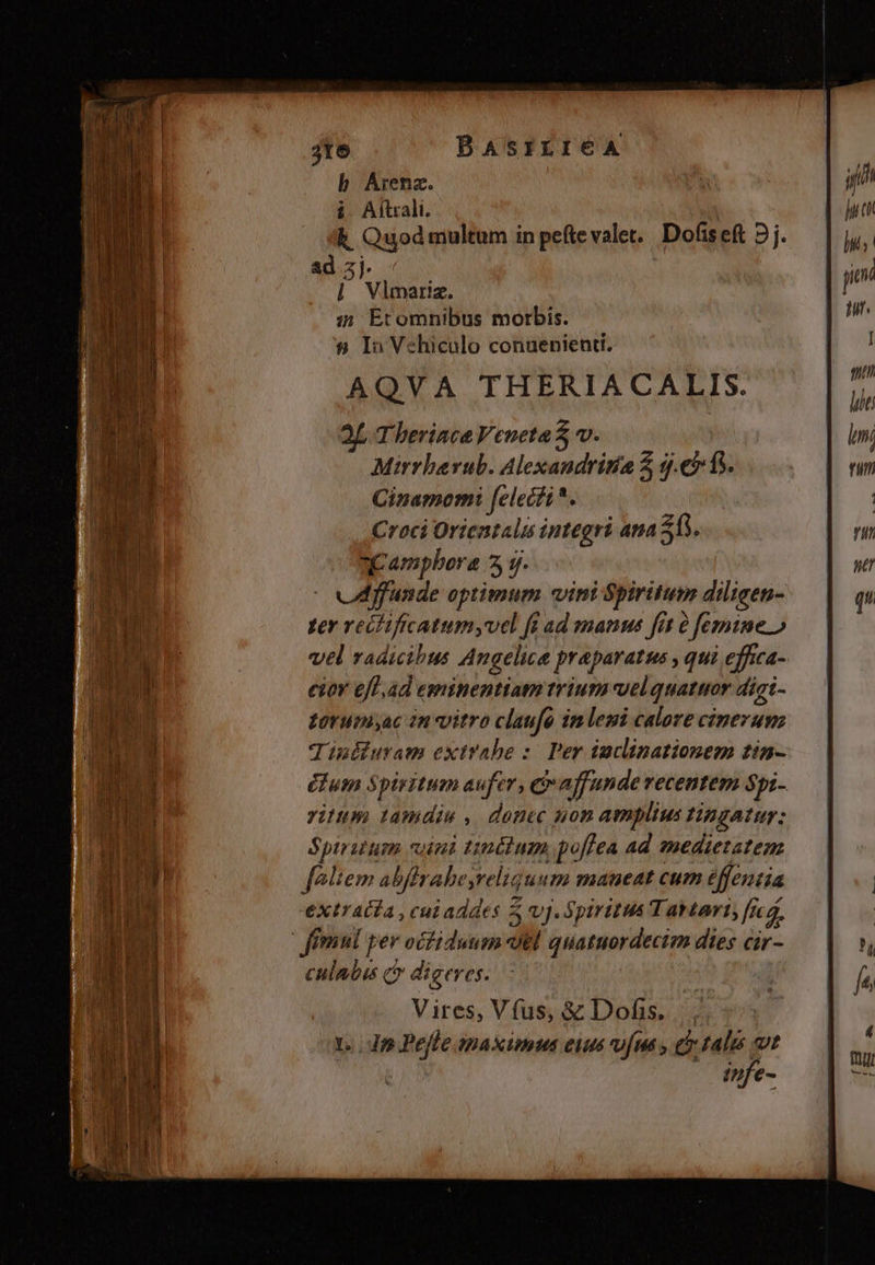 bh Árenz. i Alitrali. k Quod multum in peftevalet.. Dofiseft 2j. ad zj. |] Vlmariz. i5 Etomnibus morbis. s8 In Vehiculo conuenienti. AQVA THERIACALIS. Bf Therince Veneta $ v. Mirrberub. Alexandrítia 5, q.€15. Cinamomi felecit*. Croci Orientalis integri ana 365. aC ampbora 5 7. uA ffunde optimum vini Spiritum dilicen- yer veifificatumyvel fi ad manus fit à femine » vel vadicibus Angelica praparatus , qui effica- eir eff.ad eminentiam trium velquattor digi- zoruniyac in vitro claufa imlemi calore cinerum Tiniburam extrabe :: Per inclinationem tin- éfum Spiritum aufer, era funde recentem Spi- ritum tamdiu , donec uon amplius tingatur: Spiritum cani tinéitum, poffea ad medietatem féliem abffrabe,reliquum maneat cum effentia extratfa , cui addes 5 vj. Spiritus Tavtari, [e, | fémni per ociduum utl quatuordecim dies cir- culatus C? digeres. Vires, Vfus, &amp; Dofis. |. 1... dnm.Pefle apaximus eiuds v[ua y eo talis t tufe-