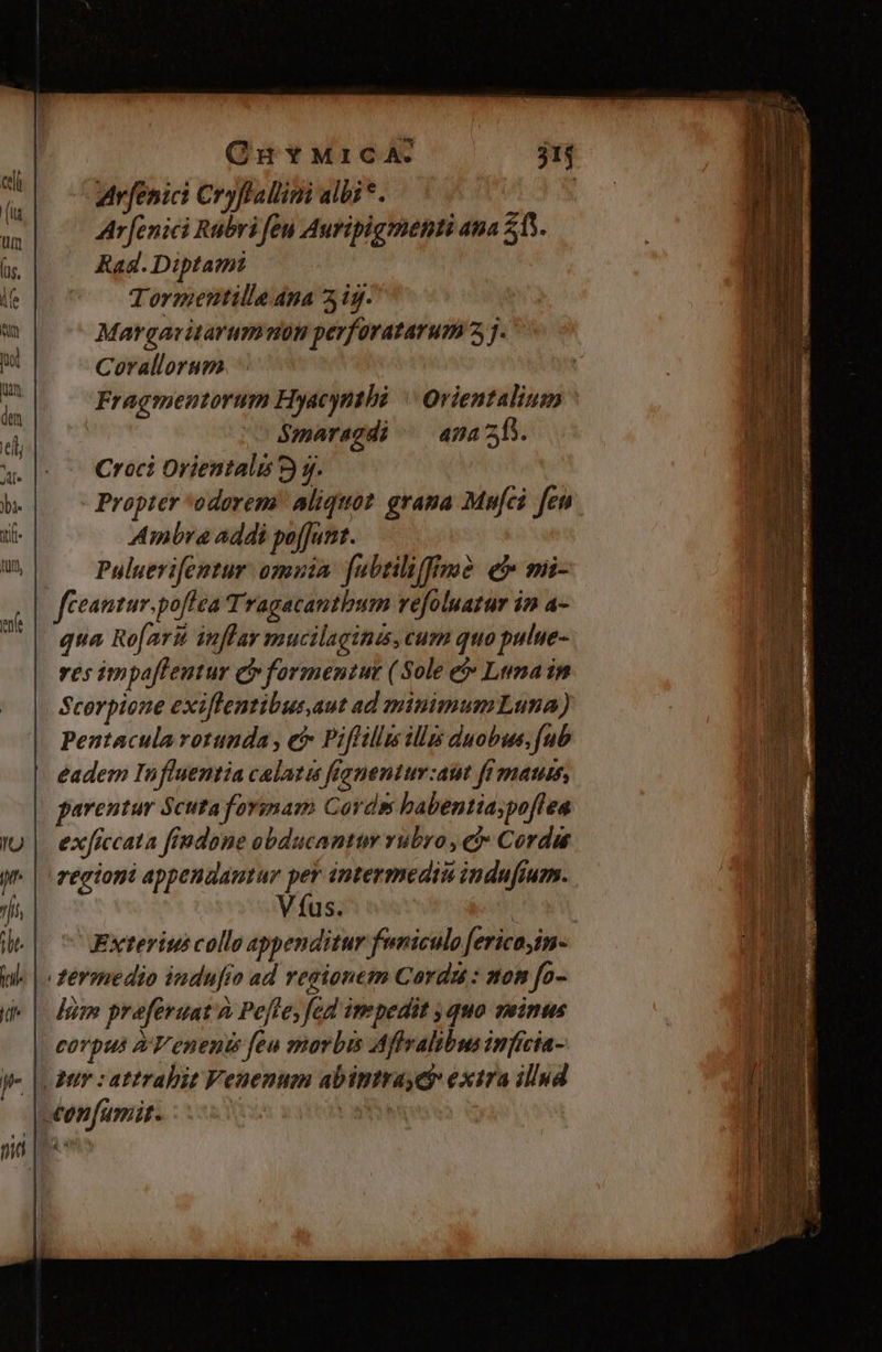 QuYMrICA. j1j arfenici Cryflallimi albi *. | Ar[enici Rubri feu Auripigmenti 4a 513. Rad. Diptamt Tormentille ana 2ig. Margavitarumuon perforatarum 3 j- Corallorum Fragmentorum Hyacynthé | Orientalium Smaragdi ^— anas. Croci Orientali 2) gj. Propter odorem! aliquot. grama Mufci feu Ambra addi paffjunt. Puluerifentur omuia. fubtiliffme e mii- feantur.poflea Tragacantbum vefoluatur in a- qua Ro[arii inflar mucilaginis, cum quo pulue- ves impaflentur Qv formentut (Sole e Lunain Scorpione exiflentibus.aut ad minimumLuna) Pentacula rotunda , e Piflillm illis duobus, fub eadem In fluentia calata feqnentum:ait fr mati, parentur Scuta formam Cords babentiaspoflea exficcata fiudone obducantum rubro , e € ordu regioni appenaantur per iptermediu indufium.. Víus. j Exterius collo appenditur funiculo fericojin- fermedio indufio ad regionem Cordu : mom fo- lim praferuat à Pefte; fed impedit quo veinus corpus A'T'enenis feu marbis Affralibus infícia- Aur : attrahit Veuenum abintrayeg extra illud ceonfamit. ias en &