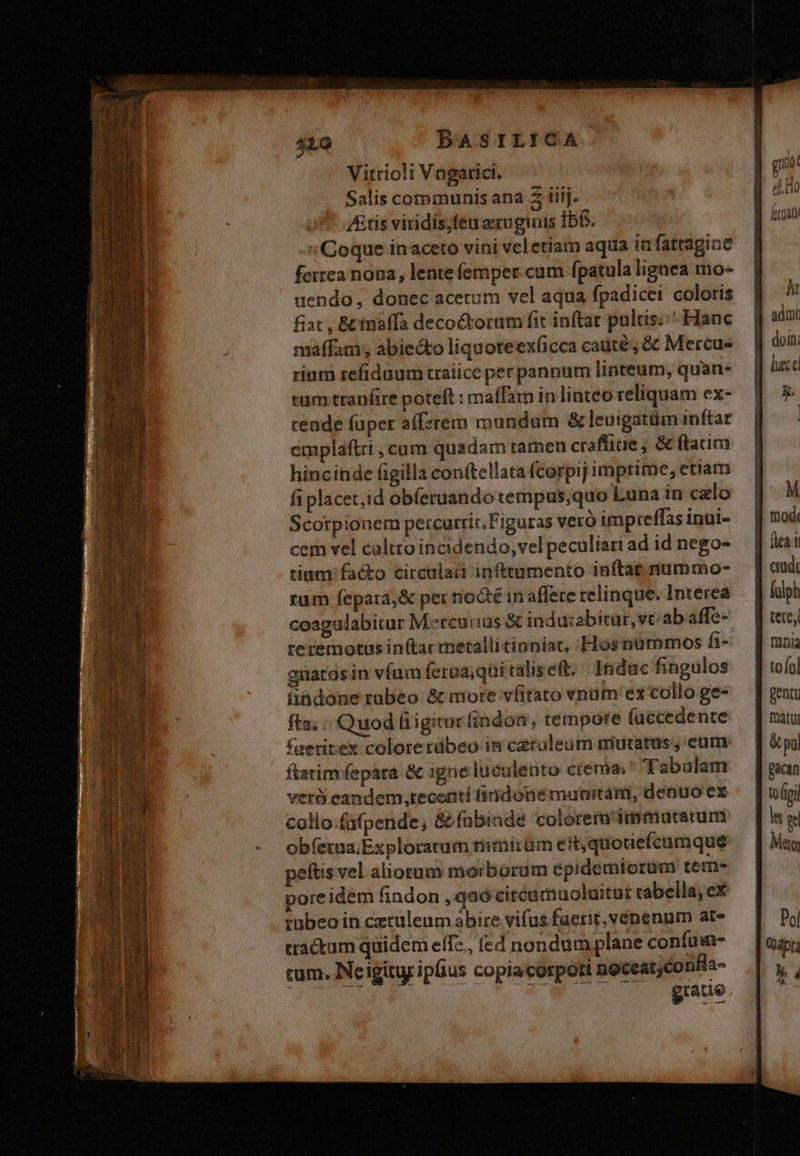 Vitrio!i Vogarici. Salis communis ana Z iiij. /&tis viridis;feu erugiuis Ibf. Coque inaceto vini vel etiam aqua infattagine ferrea noua, lente femper cum fpatula ligaea mo- uendo, donec acetum vel aqua fpadicei coloris fiat, &inoffa decoctorum fit inftar pulcis: ^ Hanc maffam; abiecto liquoteex(icca caute; & Mercues rium refidaum traiice per panpum linteum, quan- tum .traníire poteft : maffam in linteo reliquam ex- rende füper a(fsrem mundam &leuigatüm inftar emplaftri , cum quadam tatnen craffiae ; & ftam hincinde figilla conftellata fcorpij imprime, etiam fiplacet,;id obíeruando cempus,quo Luna in calo Scorpionem percurric.Figuras vero impreffas inui- cem vel caltto incidendo, vel peculiari ad id nego- tium facto circular infttumento inftat.mummo- coagulabitur M.ereurias X indu:abitar,vc ab affe- reremotus in(tar metalli tianiac, Hosnummos fi- güatos in vfum feroa;qüi ralis eft; 2ndac fingulos üindoue rabeo & more vfitato vnüm'ex collo ge- fta. Quod fiigitur (indos, tempore füccedente faeritex colore rdbeo in cerouleum mutatus, eum ftatim fepara & igne luculento crema. Tabulam verà eandem ,teceatí fidone munitam, denuo ex collo-fufpende, &fnbinde colorera dpmiucarum obfexua.Exploracum rirmirüm ett,quotiefeumque peftis vel aliorum morborum epidemiorüm tem- pore idem findon ,qaó citeamuoluitut cabella, eX tübeo in ceculeum abire vifus fuerit, venenum ate tractum quidem effz., (ed nondum plane confui- cum. Neiginy ipüus copiacorpoti noceatyconhls- giaue fulph tete, tofol genti matu & pu pacan