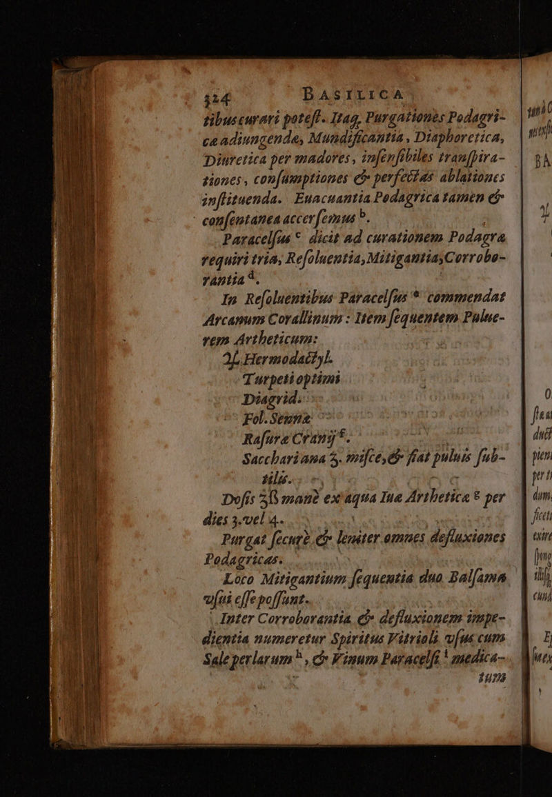 tibuscurari potefl. Itag, Purgationes Podagri- ce adiungende, Mundificantia , Diapharettca, iuretica per madores , in[enfibiles trau[pira- tiones , con[umaptiones c perfectas ablatioues znflituenda. Euacuantia Pedagrica tamen ei con[émtanta acer [emus ?. ( Paracelfué *. dicit ad curationem Podagra requiri tria, Refoluentia, MitigautiayCorrobo- YAntía *. : In Refoluemtibus Paracel[us * commendat Arcapum Corallinum : Item [equentem Puluc- rem Avtheticum: : aL Hermodactyl. Turpetioptimi Diagrid.- Fol. Segna: ^ Rafure Crang 5. sls ns Dofis 58 mau ex aqua Ine Artbetica 8 per dies 3.vel 4.. A we Pur gat [ecurt. ei» leniter omues defluxiones Podagricas. | Loco Mitigantium fequeutia duo. Bal[amn eui effe poffunt. | |. Inter Corroborautta e defluxionem impe- dientia numeretur Spiritus Vitriali [us cum Sale perlarum? , cv Vinum Paracelft ! amedica- » $485 P WIL | du pieni TAL ] dun. n fet