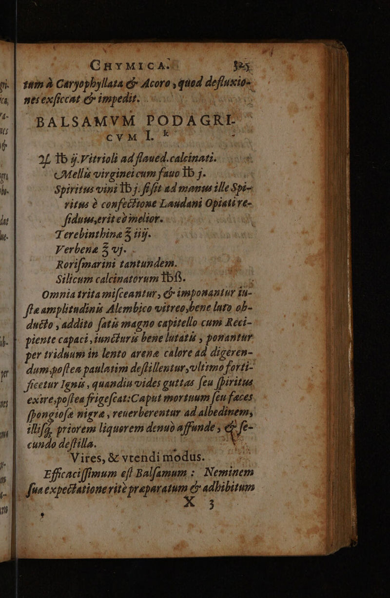 CGBYMICA. $25 tem à Cáryophyllata eje Acoro , quod defluxias nes exficcat e impedit. | (os BALSAMVM PODAGRI CVMI.*' ; 2L 1b j.Vitrioli ad flaued.calcinatz. cMellis virginei cum fauo 1b 7. | Spiritus vinilb j. ift ud manus ille Spi vitis à confeifione Laudani Opiati e- frdumeritesineltor. T erebintbina 5 tij. Verbena 5 vj. Rori[marini tantundem. Silicum caleinatorum 1b15. Omnia tritami[ceattur , f imponantur [n- eamplitudinis Alembico vitreoybene lata ob- ducto , addito [atis magno capitello cum Reci- piente capaci iumituris bene lutatis , ponantur er triduum in lento arena calore ad digeren- dum.po[len paulatim deffillenturyvlttmo farti- ficetur Ignis , quandiu vides guttas [eu [piritua exirespo[Tea frigefcat:Caput mortuum [eu faces fpongiwfa migra , reuerberentur ad albedinem; illifá, priorem liquorem denuo affunde ; i fe- cundo deffilla. : Ny Vires, & vtendi modus. Efficacilffmum efl Balfamum :. Neminem fra expectatione rite PME adhibitum | ;