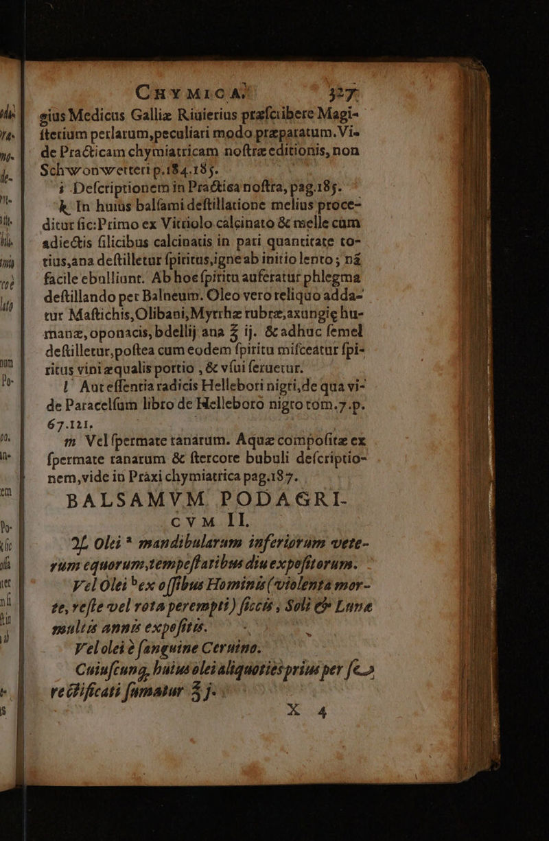 CRY MrcA. 327. sius Medicus Galliz Riuierius przfciibere Magi- ftetium perlarum,peculiari modo przparatum.Vi- de Pra&icam chymiatricam noftrz editionis, non Schw'onwettert p.18 4.185. | i -Defcriptionem in Pra&tica noftra, pag.185. k In huius bal(amideftillatione melius proce- ditur fic: Primo ex Vitriolo calcinato & melle cam adiectis filicibus calcinaus in. pati quantitate to- tius,ana deftilletur fpititus,igneab initio lento ; na facile ebulliant. Ab hoe fpiritu auferatur phlegma deftillando pet Balneum. Oleo vero reliquo adda- tur Maftichis,Olibani, Myrrhz rübrz;axungie hu- manz, oponacis, bdellij ana 2 ij. St adhuc femel deftilletur,poftea cum eodem fpiritu mifceatur fpi- ritus vini equalis portio , & víui feruerur. |' Auteffentia radicis Hellebori nigri,de qua vi- de Paracelfam libro de Helleboro nigto tom.7.p. 67.121, m Velípermate tanarum. Aqua coimpofitz ex fpermate ranarum & ftercore bubali deícriptio- nem,vide io Pràxi chymiatrica pag.187. BALSAMVM PODAGRI. CON M DL. 2L Olei * mandibularum inferiorum vete- rum equorum,tempeftatibus diuexpefitorum. Vel Olei Pex o[fibus Hominis (violenta mor- ze, vele vel rota perempti) ficcts , Soli e Lune moult annis expefitis. | Velolei e (anguine Ceruina. Cuiufcung, buius olei aliquoties prius per [e recificati [amatur 5j. meri ia RE on ES- LR f£ alc -- A 4