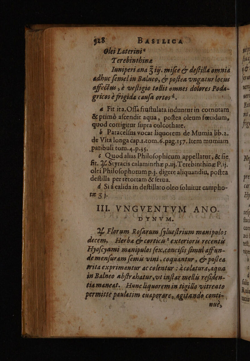 $18. BASrLrCA Ole? Laterini* Terebinthine Iuniperi ana 2 ig. milce e deffilla omnia adbuc femel in Balneo, c poftea uugaur locus affecius , 2 vefligio tollit omnes dolores Poda- gricos e figida caufa ortos 4. &amp; Fit ita Offi fruftulata indunturin cormutam &amp; primó a(cendit aqua, poftea oleum feetidum, quod cottigirnr füpra colcothare. b Paracelíus vocat liquorem de Mumia lib.;. de Vita longa cap.1.tom.6.pag.157. Item mumiam ,patibuli com. 4.p.5;. € Quod alias Philofophicum appellatur, &amp; fic fit. 24 Styracis calaminthz p.iij. Terebinthing P.ij. olei Philofophorum p.j. digere aliquandiu, poftca deftilla per retortar &amp; ferna. | d Sià calida in deftillato oleo foluitur campho- nez. Il. YNGVENTVM ANO. C DYNVYM. 2 Flerum Ro[arum.fylueftrium manipulos decem, . Herba Qi» corticis? extertoris vecenzis Hye[cyami uanipulos fex,camcifis feuoul affun- demen[uram [emis wini ,coquantnr , C poflea rita exprimantur ac colentur.: àcolaturayaqua $n Balneo abffrabaturyot inflar mellis vefiden- PHamaneat,. Haac liquaremin tictllo vitreato permite paulatim euapaváre, agutande, canti NI ts T I. — 7