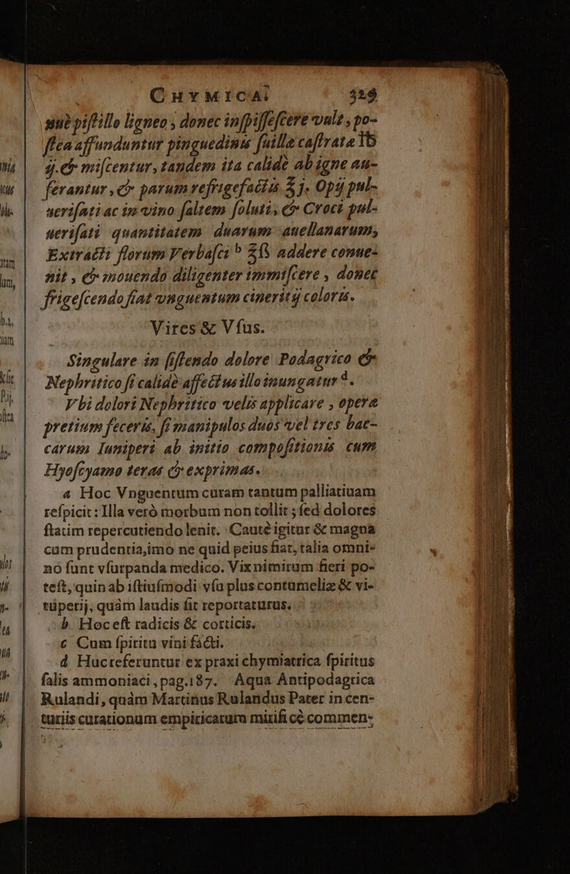 CuvMICA: 429 sub piffillo ligneo , donec in[pijfefCere vul2 , po- flea affunduntur pinguedimm [uilla caftrata 16 Jg. mi[centur, tandem ita calide ab igne au- ferantur , c parum refrigefacias 3. Opt pul- serifati ac in vino faltem [oluti, c Croci pul- serifatà. quantitatem daarum :auellanarum; Extrátii florum Verba[ci £13 addere conue- nit , e mouendo diligenter ipmmi[(ere , donec ffigefcendo fíat unguentum cineritg colora. Vires & V fus. Singulare in [iflendo dolore Padagrico e Nephritico fi calid? affectus illoinungatum * . V bi dolori Nepbritico velis applicare , opera pretium feceris, fi manipulos duos vel tres bac- carum luniperi ab initio compofitionus cum Hyofcyamo terae cy exprimas. 4 Hoc Vnguentum curam tantum palliatiuam refpicit: Illa veró morbum non tollit ; fed dolores ftatim repercutiendo lenit. Cauté igitur & magna cum prudentia,imo ne quid peius fiar, talia omni- nó funt vfurpanda medico. Vix nimirum fieri po- teft, quinab iftiufmodi v(u plus contameliz & vi- b. Hoceft radicis & corticis. € Cum fpirita vini fádti. | d Hucreferuntur ex praxi chymiatrica fpiritus falis ammoniaci,pag.187. Aqua Antipodagrica Rulandi, quàm Martinus Rulandus Pater in cen- turis curationum empiricarura mitift cé commen: