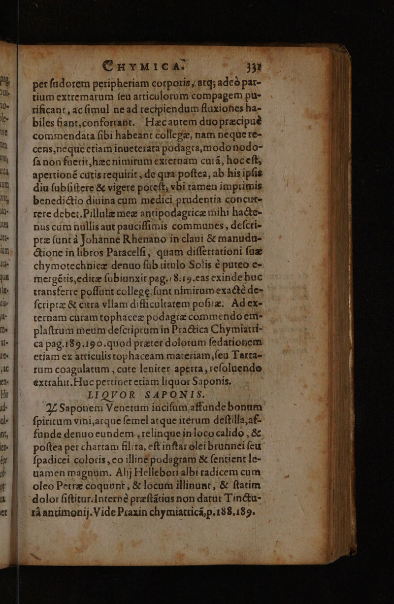 CnvwutcaA:. 31 pet fndorem peripheriam corporis, atq; adeó pat- tíum extremarum feu articulorum compagem ptis rificant, ac (imul ne ad recipiendum fluxiofes ha- biles &ant,conforrant.. Hacautem duoprecipue commendata fibi habeant college, nam neque re- cens,neque etiam inueterata podagra,m odonodo- fa non faetichecnimiram externam curá, hoceft, apertioné citis requirit; de qua poftea, ab his ipfis diu füb(ftere & vigere poteft, vbi ramen imprimis benedictio diuina cum medici prudentia concut- rere deber. Pilluli me antipodagtrice mihi hadte- nuscum nullis aut pauciffimis communes, defcri- ptz (unt à Johanne Rhenano in claui & manudu- &ione in libros Patacelfi,; quam differtationi fü chymotechnicz denuo füb ditolo Solis € puteo e- mergéris,editz fübiunxit pag.18:19.eas exinde huc transferte poffunt college.fünt nimirnm exadté de- fcripta: & citra vllam difficultatem pofitz.. Ad ex- ternam curam tophacez podagra commendo em- plaftrum meum defcriprum in Pra&ica Chymiatii- ca pag.189.190.quod prater doloram fedationem etiam ex atriculistophaceam ma:eriam,feu Tarta- rum coagulatum , cate lenitec aperta, refoluendo extrahit Huc pertinetetiam liquor Saponis. LIQVOR SAPONIS. 27 Saponem Venetum incifüm,affunde bonum fpiritum vini,acque femel atque itérum deftilla;af- funde denuo eundem , relinqueinloco calido , & poftea per chartam filia, eft inftar olei brunnei feu fpadicei coloris ,eo illinepodagram & feritient le- uamen magnum. Alij Hellebori albi radicem cum oleo Petre coquunt , & locum illinunc, & ftatim tá anuimonij. Vide Piaxin chymiatticá; p. 188.189.