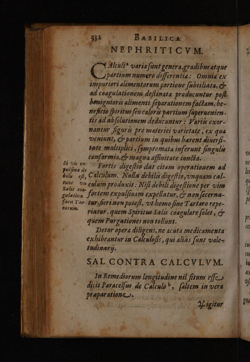 cuim NEPHRITICVM. Alculi* varia funt genera gradibus atque partium numero differentia: Omnia ex epopuriori alimentorum portioue [abtiliata, c ad coagulationem deflinata producuntur. pof. benigniaris alimsenti feparattonem fatam, be- nefício fpiritus feu calovt partium faperuenien- Iis ad abfolutionem deducuntur :' Variss exor- wantur figuris pro suateriei varietate , ex qua veniunt, ci» partium in quibus bevent diuerft- sete tmultiplici , [ygmptomata inferunt fingula .. . COnformia, C magna affnitate iundfa. » uad, | Fortis digeflto dat citas operationem ad és ef, Calculum. Nulla debili digeffisyvnquam cal- uel hn culum produxit : Nifi debili digeflione per vim gulauus fürtem expulfiuam expellatur, c nam Jecerma- fact Tor- tp, fieri nom potefe, «vt bomo fene Tartaro vepe- LU — HARTE, qtem Spiritus Salis coagulare folet , e quem Purgationes non tellunt. Detir opera diligens, ne actta jmedicamenta exbibeantur in Calculofts , qui alias funt vale- Indinar y. SAL CONTRA CALCVLVM. In Remediorum longitudine nil fetum effc. dicit Paracel[us de Calculo? , [altem in vera praeparatione». DU 2L igitur