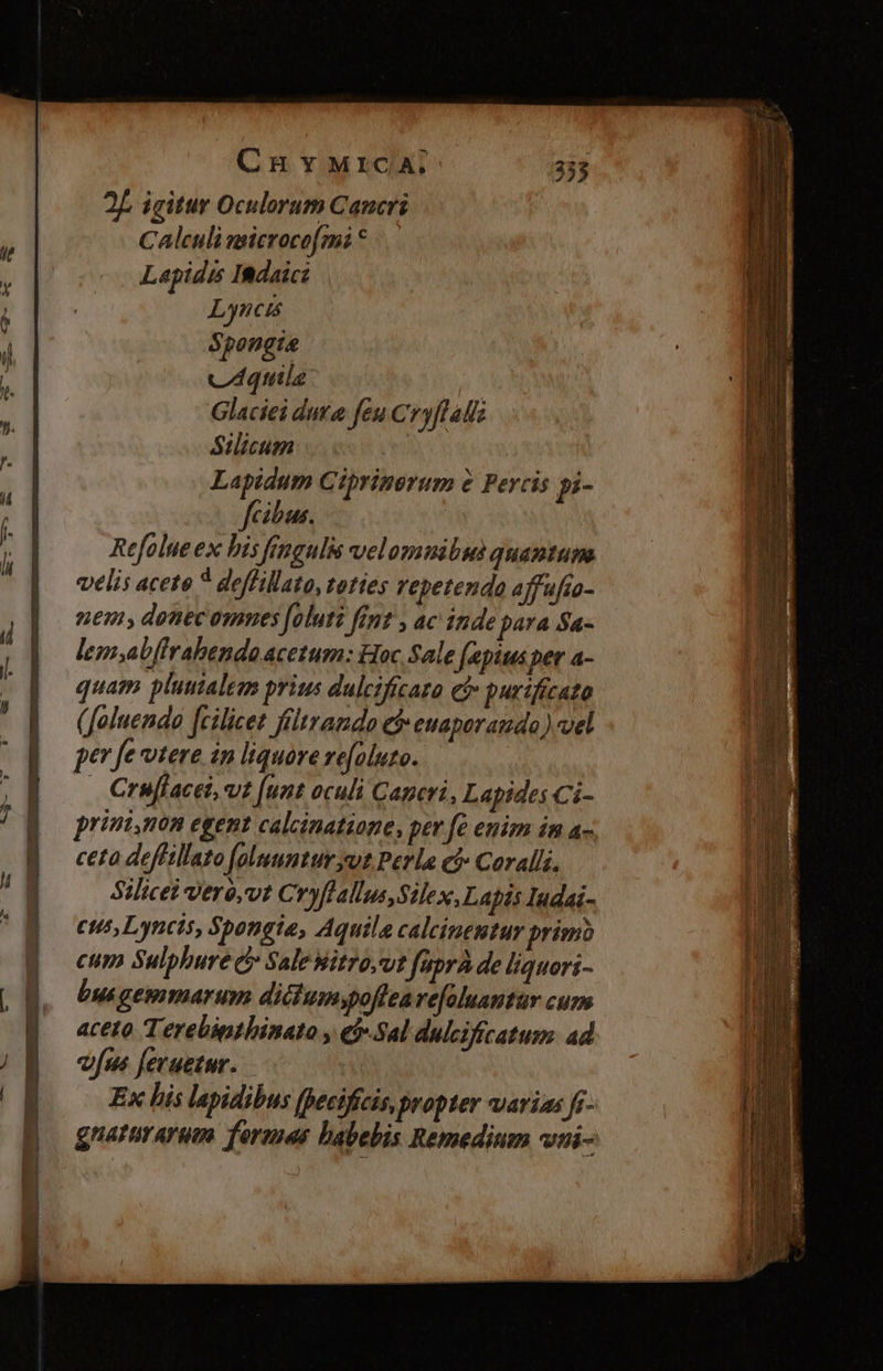 CH YMrICA; 2f igitur Oculorum Cancri  Calculi msicrocofmi * i Lapidus IBdaicz 1 | L neis , Spongta : vq n. | | Glaciei duta feu Cryflalls i / Silicum l : Lapidum Ciprinerum à Fercis pi- t ; féibus. ji Refolueex bis Jfengulis velomnibus quantum  ^d velis acete 4 deffillato, toties repetenda affufio- | | mem, donecommes [oluti fint , ac inde para Sa- j| 4 Y lem;abffrahendo acetum: Hoc Sale fapiusper a- 0 / quam pluutales prius dulcificaro ef» purificato ] i J. (foluendo [cilicet ftltrando C euaporamdo ) vel ' n E per fe vtere in liquore zefoluto. nai  Crufiacei, vt [unt oculi Caperi, Lapides Ci- ; | prini,non egent calcinatiane, per fe enim im a- ceta deffillato [oluuntur put Perla cf» Coralli. Silicei veré,vt Cryflallus,Silex, Lapis Iudai- cus, Lynets, Spongie, Aquila calcineutur primo cum Sulphure c» SaleWitro,ut füprà de liquori- bus gemmarum ditium;poffeare[aluantür cum aceto Terebipthinato y e$ Sal dulcifícatusm. ad í vfus fevuetur. : EN Ex his lapidibus [Decifícis, propter varias fi- | Ni naturarum. forenas habebis Remedium voi-