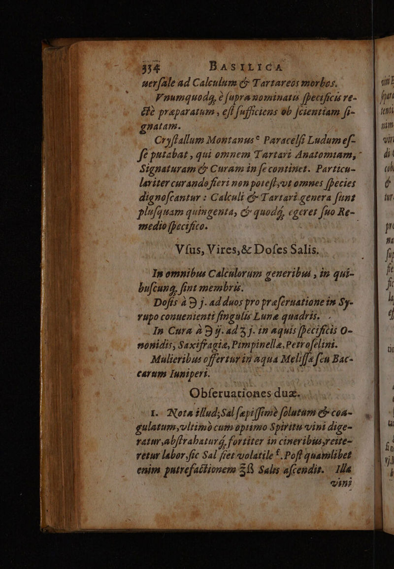 334 BaAsrtiCA uer[ale ad Calculum e£» Tartareus morbos. Vnumquoda, é (upra mominatis [pectficu re- éle praeparatum , efl [ufficiens b jcientiam fi- natam. Cryffallum Montanus* Paracelf Ludum e[f- ff putabat qui omnem Tartari Anatomiam,* Signaturam C Curam in fe continet. Particu- laviter curando fieri non poteft yt omnes [Decies digno[cantur : Galculi e$ Tartavi.genera funt plufquam quingenta, C quodá, egeret fuo Re- medio ibsctfico. V (us, Vires, &amp; Dofes Salis. In omnibus Calculorum ceueribut , in. qui- bu[cuna, fint membris. Dofts à 9) j- ad duos pro praferuatiane im Sy- vupo conuenienti fingulis Lune quadris...- In Cura À 9 j.a45 j. in Aquis [Deciftcis o- sonidis, Saxifraata, Pimpinella, Petrofelini. Mulieribus offerturin aqua Meliffa fen Bac- carum Inpipert. PA Obferuationes duz. I. Nota illud;Sal fpi frm? folutam e coa- ulatumyvltimócut optimo Spiritu vini dige- ratur,abferabatura, fortiter in cineribusyreite- vetur labor.fic Sal fret *uolatile f. Pofl quamlibet enim putrefaciionems 21S Salis afcendis. — 1a ini