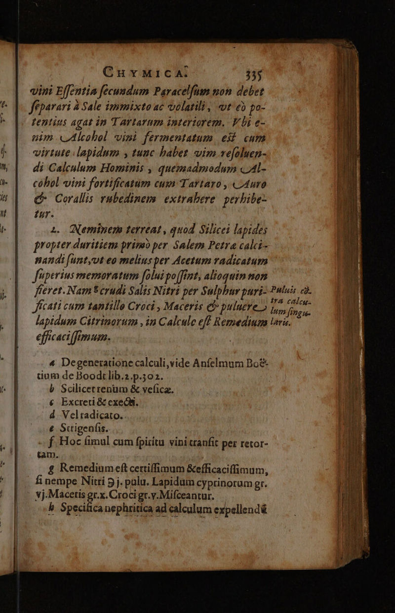 —— M PuÓ——— - CurMicA. 355 vini Effentia fecuadum Paracelfüm mon debet féparari à Sale immixto ac volatili , «t eb po- nim «Alcohol visi fermentatum, eii. cum virtute lapidum y tunc babet vim ve[oluen- di Calculum Hominis , quemadmodum «Al- cóhol vini fortifrcatum cum Tartaro ,.«L4uro C Corallis rubedinems extrabere | perbibe- Iur. | à. QNeminer terreat , quod. Silicei lapides propter duritiem prinao per. Salem Petra calci- nandi [unt,vt eo meliusper Acetum radicatum fuperius memoratum folui po(fint, alioquin mon fieret. Nam$ crudi Salis Nitri per Sulphur pari- Jfcati cum tantille Croci , Maceris et puluere » lapidum Citrinorum , in Calcule eff Remedium efficaci fimum. 4 Degenerationecalculi,vide Anfelmum Do& uum de Boodt lib.2.p.502. | b Scilicetrenum & vefica. € Excreti & exec. d. Velradicato. € Suigeníis. | -. f Hoc fimul cum fpiritu vini tranfit per retor- tam. & Remediumeft certiffimum &efficaciffimum, .-& Specilica nephritica ad calculum expellendé