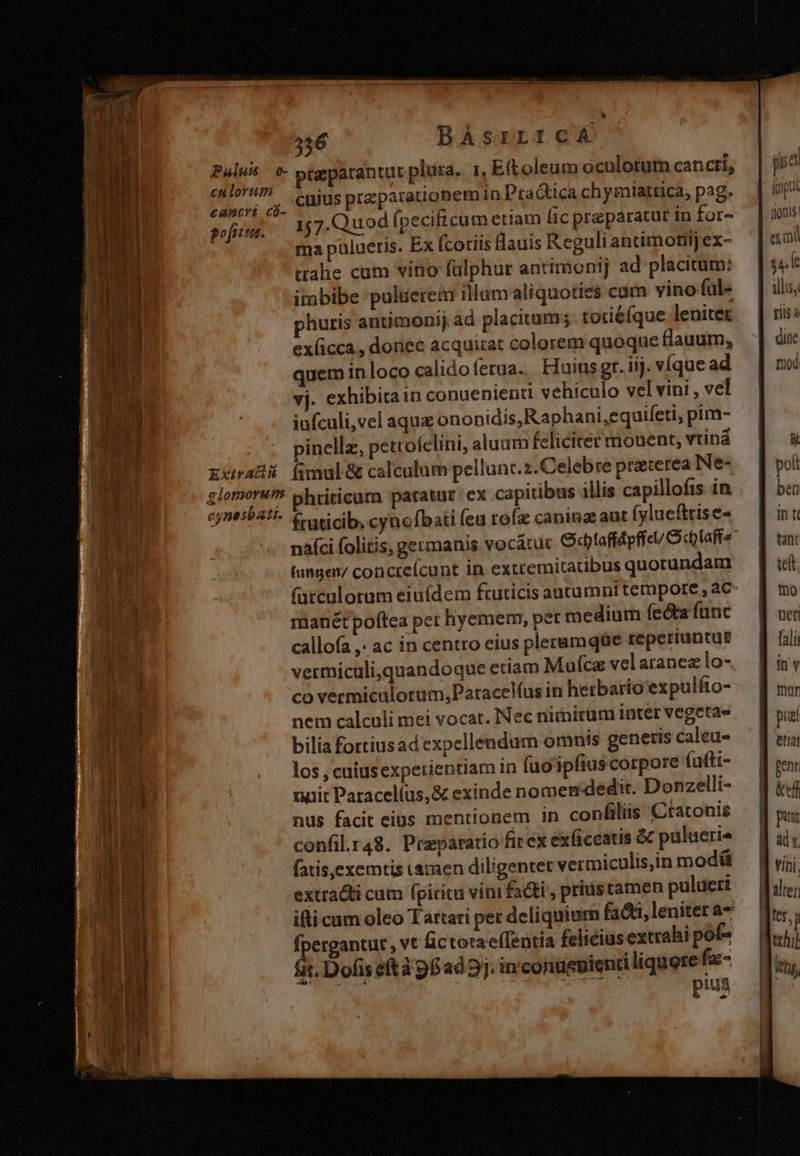 aa GERI - A 2m f 3 Modos cotdiupudtee al pcu ej Eg i AEN CAR XI COM Sor IUder ds MEE e cde EIC Puls e- culorum cancri có- gofuiia. Exir AU H alonmorunm cynesbati. 346 BAÀsrrrcaA praparantut plura. 1, Et oleum aculotum cancri, cuius praeparationem in Pra Gica chymiatrica, pag. 157.Quod (pecificum etiam Éic preparatut in for- ma pülueris. Ex fcoriis Hauis Reguli antimonij ex- tahe cum vino fülphur antímonij ad placitum: itabibe puluerem illum aliquoties cam vino ful- phuris antimonij. ad placitum; tociéfque leniter ex(icca , donec acquirat colorem quoque flauum, quem in loco calidoferua. Fuius gt. iij. víque ad vj. exhibitain conuenienti vehiculo vel vini , vel iufculi,vel aque ononidis,Raphani,equifeti, pim- inellz, petrofelini, aluam feliciter mouent, vtiná fimul &amp; calculum pellunt.2.Celebre praterea Ne- htiticum paratur ex capitibus illis capillofis in fruticib: cynofbati (eu rofz caning aut fyluefttise- (ungen/ concreí(cunt in extremitatibus quorundam manét poftea per hyemem, pet medium fecta func callofa ,. ac in centro eius pleramqüe reperiuntur vermiculi,quandoque etiam Maufca velaranez lo- co vermiculorum, Patacelíus in herbario expulfto- nem calculi mei vocat. Nec nimirüm inter vegeta» bilia fortiusad expellendum omnis genetis caleu- los , cuiüsexpetientiam in füoipfiuscorpore (afti- tinit Paracelíus,&amp; exinde nomen-dedit. Donzelli- nus facit eius mentionem in confilüs Ctatonis confil.r48. Praparatio fit ex exficcatis &amp; pulaerie fatis,exemtis ramen diligenter vermiculis,in modü extracti cum fpiritu vini fadti', prius tamen pulueri ifti cum oleo Tartari per deliquium facti, leniter a- fpergantut , vt lic toraef(fentia felicius extrahi pof- fit. Dofis eft àgfad5j.in conuepienti liquere fa- pius y» e (ionis: ex mi TC