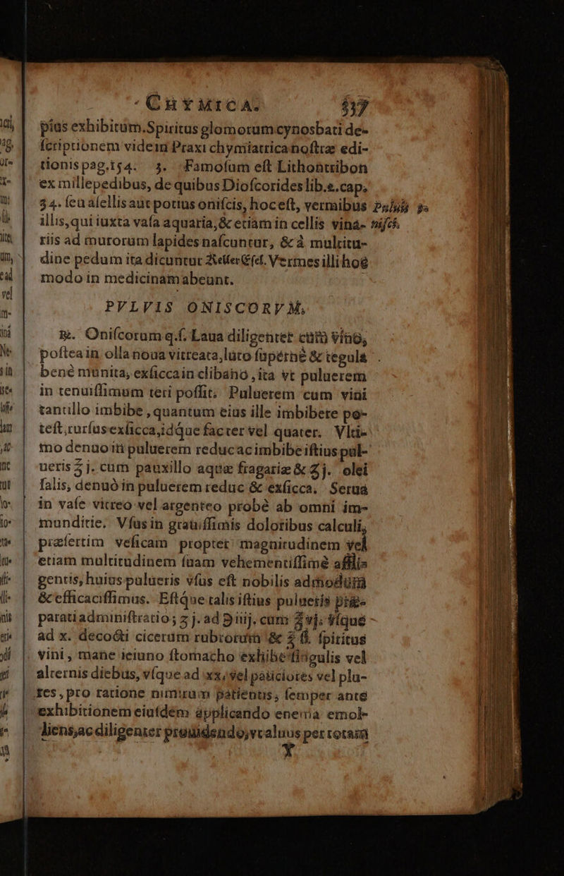 pius exhibitüm.Spiritus glomorum cynosbati de- Ícripionem videri Praxi chymiatricanoftrz edi- tionispag.ig4. 3. -Famofum eft Lithontribon ex millepedibus, de quibus Diofcorides lib.e.cap; riis ad murorüm lapides nafcuntur, &amp; à multitu- dine pedum ita dicuntur JXiefer (et. Vermes illihog modo in medicinamabeunt. PVLV1S ONISCORV M, E. Oniícorum q.f. Laua diligentet cuta víao; bené munita, exficcain clibana ,ita vt puluerem in tenuiffimum teti poffit; Puluerem cum vini tanullo imbibe , quantum eias ille imbibete po- teft; ruríus exíicca,idque facter vel quater. Vlti- mo denuoiti puluerern reducacimbibeiftius pal- ueris 5 j. cum pauxillo aqua fragarie &amp; Zj. olei lalis, denuó in puluerem reduc &amp; exíicca, Serua in vaíe vitreo vel argenteo probé ab omni im- munditie. Víus in graüiffimis doloribus calculi, piaíertim. veficam proptet' magnitudinem yel etiam multitudinem (nam vehementiffimé afilis gentis; huius pulueris vfus eft nobilis adrhodurá &amp; efficaciffimus. EftQae talis iftius puluetíà pigs parati adminiftratio ; z j. ad 5 iiij. cam 4 vj; Víque ad x. decoóti cicerám rubroruin '&amp; $ i. fpiritus vini , mane ieiuno ftomacho exliibesfideulis vel alternis diebus, v(que ad xx,sel paiiciotes vel pla- Ies, pro ratione nimirum patients; lemper anté exhibitionem eiuídém ápplicando enewa emol- liens;ac diligenzer proudendo;vcaluus per rotas