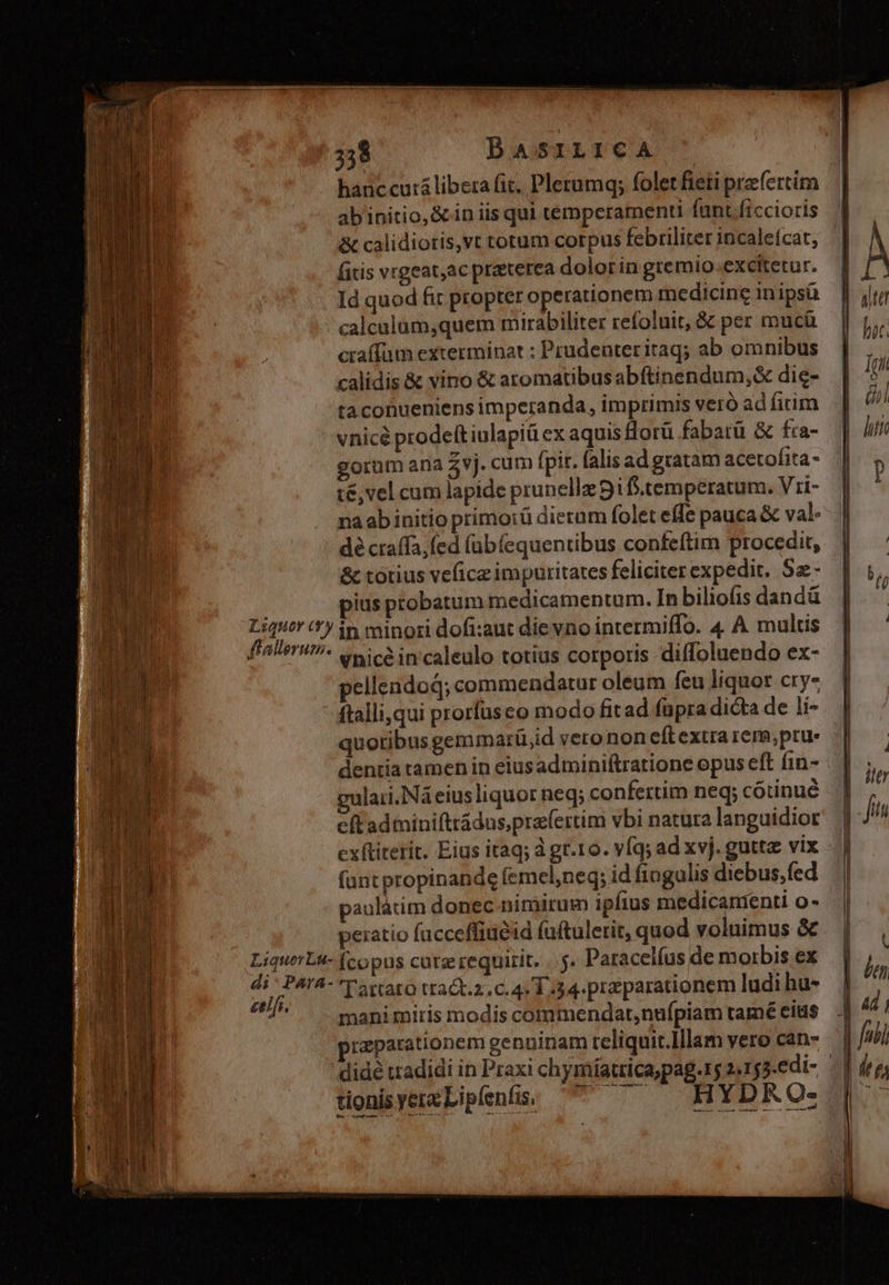 hanc cuti libera fit, Pletumq; folet fieti prefertim abiinitio,&in iis qui temperamenti funt ficcioris & calidiotis,vt totum corpus febriliter incale(cat, fitis vrgeat,ac praterea dolor in gremio.excitetur. Id quod fit propter operationem medicine in ipsü calculüm,quem mirabiliter refoluit, & per mucü cta(fum exterminat ; Prudenteritaq; ab om nibus calidis & vino & aromatibus abftinendum,& die- ta conueniens imperanda, im primis veró ad firim vnicé prodeft iulapiü ex aquis Horü fabatü & fra- gorum ana $vj. cum fpit. falis ad gratam acetofita- t&,vel cum lapide prunellz 9i f.temperatum. Vi- na ab initio primoiü dierum folet effe pauca & val- dé craffa,fed (übíequentibus confeftim procedit, & totius vefice impuritates feliciter expedit. Sa - ius pobatum medicamentum. In biliofis dandá Me '*y in minori dofi:aut die vno intermiffo. 4 A multis faerit enicein caleulo totius corporis diffoluendo ex- pellendod; commendatur oleum feu liquor cry- ftalliqui prorfüsco modo fitad füpra dicta de li- quotibus gemmarü,id verononeftextrarem,prus || dentia tamen in eiusadminiftratione opus eft fin- | gulari. Ná eius liquor neq; confertim neq; cotinué eftadminiftrádus,prafertim vbi natura languidior exftiterit. Eius itaq; à gr.1o. vfq; ad xvj. guttae vix fantpropinande (emel,neq; id fingulis diebus,fed paulátim donec nimirum ipfius medicamenti o- peiatio facceffiuéid faítulerit, quod voluimus & LiquerL- (copus catz requirit. .. 5» Paracelfus de morbis ex sibi ATA- T'artaro ttat.z.c. 4.1.34. praparationem ludi hu- ie mani miris modis commendat,nufpiam tamé cius przparationem genuinam reliquit.Illam vero can- didé tradidi in Praxi chymiíatrica,pag.rg 2.155.edi- |