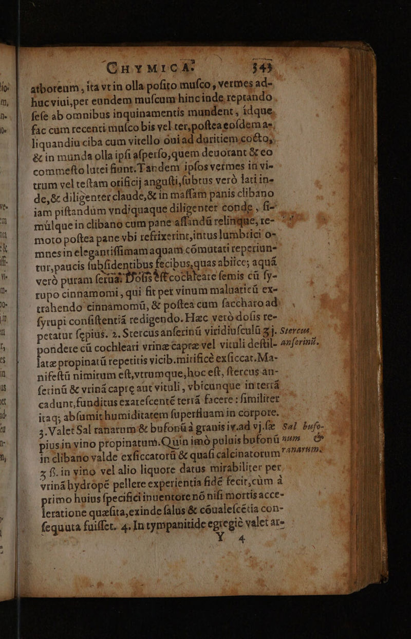 atborenm , ita vt in olla pofito mufco, vermes ad- hucviui,per eundem mufcum hincinde reprando fe(e ab omnibus inquinamentis mundent , idque fac cam recenti muíco bis vel tec, poftea eoídemas liquandiuciba cum vitello óuiad duritiem.co&amp;o; tin munda olla ipfi afperfo,quem deuorant &amp; eo commelfto lutei fiunt. Tapdem ipfos vermes iü vi- trum vel teftam otificij angufti,fubtus veró lati in- de,&amp; diligenter claude, &amp; in maffam panis clibano muülquein clibano cum pane affindü relinque, te- moto poftea pane vbi refrixerint,intus lumbrici o- mnesin eleganiiffimam aquam .comutati reperiuna tur,paucis lubfidentibus fecibus,quas abiice; aquá veró puram (cria Bots e(t cochleare femis cü fy- rupo cinnamomi, qui fit pet vinum maluaticü ex- ctahendo cinnàámomü, &amp; poftea cum facchato ad fyrupi confiftentiá redigendo. Hzc veró doíis re- late propinatü repetitis vicib.mirificé ex(iccat. Ma- nifeftü nimirum eft,vtrumque;hoc eft, ftercus au- (erinü &amp; vriná capre aut vituli, vbicunque in'teriá cadunt, funditus exare(centé terrá facere : fimiliter itaq; abíumit humiditatem faperfluam in corpote. piusin vino propinatum.Quin imo poluisbufonü in clibano valde exficcatorü &amp; quafi calcinatorum z f. in vino velalio liquore datus mirabiliter per 4.
