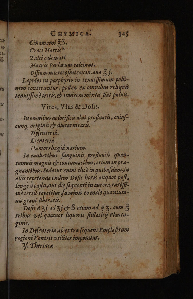 | CüHYMICA. Cinamomi 26. Croci Martis 7 alci calcinati Matri Berlarum calcinat. O [fium microcofmicalcin.ata 2 j- Lapides in porphyrio iu tenui [fum pol- sem conteratitür. pofiea ex omnibus reliquis tenui tritis etr inmcem pixtis frat pulum. Vires, Vfus &amp; Dofis. cung, origints cy diuturmitatu- D»feuteria. Lienteria. Hamoarrhagia narium. In mulieribus. fanguinis proflumis. quam pumurms magnis e contumacibus, etiam 1n pra- gnantibus. Sedatur enim ilico in quibu[dam;yin alis vepetendaendem Dofís horis aliquot poft long? à paffuaut die [equenti in aurorasrari [Jr- sa? tertio repetitur.faminis eo malo quantum- sé graui liberatus Dofis À2,j ad 3j C f etiamad d 3. cum 5 tribus vel quatuor liquoris flillatitz Planta- inis. : In Dyfenteria abextra fequens Emplaftrum regioni Fentris vitiliter imponitur. - QE Theriaca