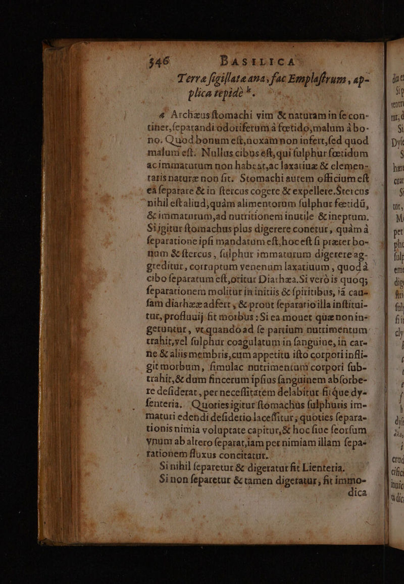 tiher.(cparandi odoriferumi à foctidoymalum à bo- no. Quod bonum eft,noxatmnon lofetrt,(ed quod malum eft; Nullus cibus eft,qui (ulphurfoetidum acimmatutrum non habesr,ac laxatiuz &amp; elemen- tatis nature non fit. Stomachi autem officium cft €à feparare &amp; in ftercus cogere &amp; expellere.Stercus nihil eftaliud;quàm alimentorum fulphur feezidá, &amp; irimatnrum,ad nutritionem inutile &amp; ineprum. Sijgitut ftomachus plus digerere conetur, quàm à feparatione ipfi mandatum eft;hoc eft (i prater bo- greditur, corraptam venenum laxatiuum , quod à cibo feparatum eft,oritur Diathza.Si vero is quoq; feparationem molitur ín initiis Gc (piritibus, i4 cau» fam diathzzz adfert , &amp; pront fepararioilla inftitui- tac, proflauij fit morbus :Si ea mouet quz nonin- crahit,vel fülphur coagulatum in fanguine, in car- ne.&amp; aliismembris,cum appetitu ifto corpori infli- gitmmorbum, fimulac nutrimentum corpori füb- trahir,&amp; dum fincerum ipfius fangüinem ab(orbe- re defiderat , per neceffitatem delabitur fiiQue dy- fenteria..' Quotiesigitur ftomachüs fulphuris im- maturi edendi defidetriolaceffitur ; quoties fepara- tionis nimia voluptate capitur, &amp; hoc fiue feorfum ynum ab altero (epatat;iam per nimiam illam fepa- tationem fluxus concitatur. Si nihil feparetur &amp; digetatut fit Lienteria. Sinon feparetur &amp; ramen digetatur; fit De : ica 3p