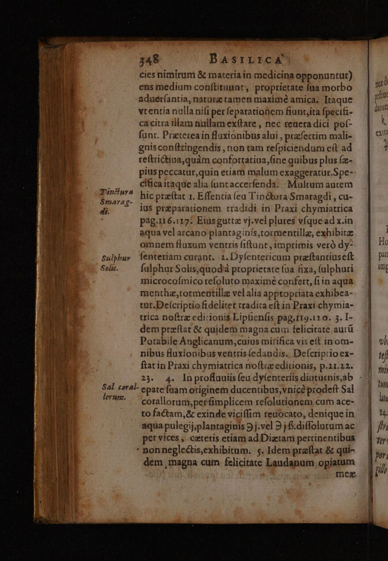 348 BasrrrcA cies nimirum &amp; materia in medicina opponuntur) ens medium conftituunt,. proprietate füa morbo aduér(antia, natürz tamen maximé amica. Itaque vtentia nulla nifi per feparationem fiunt,ita fpecifi- ca citra tilam nullam ex(tare , nec zeaera dici pot- funt. Preterea in laxionibus alui , przfectim mali- gnis confttingendis , non tam refpiciendum e(t ad re(trictiua,quàm confortatiua,fine quibus plus (z- VEM cificaitaque alia (untaccerfenda. Multum aucem E hic ptaítat 1. Effentia (ea Tinctura Smaragdi , cu- di. ius pr&amp;parationem tradidi in Praxi chymiatrica pag.116.117: Eiusgutte vj.vel plures víquead x.in aqua vel arcano plantaginis,tormentillz, exhibitz omnem fluxum ventris fiftant, imprimis veró dy- Sulpbuy Tenteriam curant. 2. Dyíenteticum praftanriuseft Seis. —— falphurSolis,quod'à proprietate (na fixa, (ulphuri microcoímico refoluto maximé confert, fi in aqua menthz,tormentillz vel alia appropriata exhibea- tut.Deícriptio fidelitet tradita eft in Praxi chymia- dem przftat &amp; quidem magna cum felicitate aurü Potabile Anglicanum,cuius mirifica vis eft in om- nibus fluxionibus ventrisfedandis.. De(criprio ex- ftat in Praxi chymiatrica no(tiz editionis, p.21.22. 23. 4. Inproflauiis (eu dy(enteriis diuturnis,ab Sal ceral- epatefnam originem ducentibus,vnicé prodeft Sal ferum. corallorum,perfimplicem refolutionem cum ace- to factam,&amp; exinde viciffim teuocato, denique in aqua pulegij;plantaginis 5j.vel 9j .diffolutumac per vices , ceteris etiam ad Dizetam pertinentibus ' nonneglectis,exhibitum. $5. Idem przftat &amp; qui- dem ,magna cum felicitate Laudanum opiatum mea m