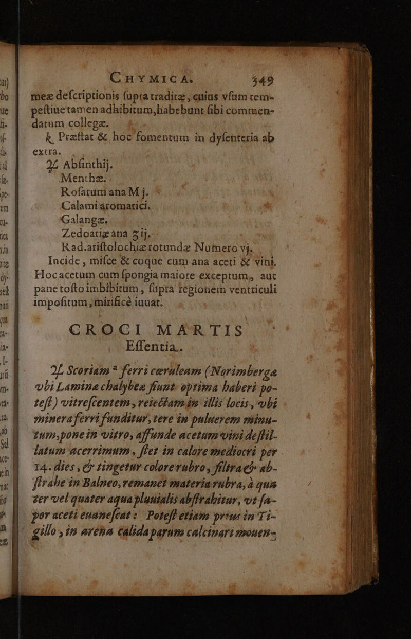 C H Y M1C A. $49 mez defctriptionis fupra tradit , cuius vfam tem- peftinetamen adhibitum,habebunt übi comraen- datum collega. k, Przftat &amp; hoc fomentum in dyfenteria ab extra. 2L Abfinthij. Menthz. Rofarum ana M j. Calamtaromatici. Galangz. Zedoarig ana 51j. Rad.ariftolochierotundz Numero vj. Incide , miíce &amp; coque cum ana aceti &amp; vini. Hocacetum cum fpongia maiore exceptum, auc pane tofto imbibitum , fupra régionem ventticuli impofitum , mirifice iuuat. CROCI MAR TIS Effentia.. 2L Scoriam * ferri ceruleam (Norimbergae vbi Lamina chalybee frunt. optima baberi po- teft ) vitrefcentem , veie(dam dm illis locis, ubi yoineraferri funditur, tere im puluerem minu- 1upsponein vitro, affuude acetum vini deffil- latum acerrimum , flet in caloye mediocri per 14. dies , t tingetur colorerubro , ffltrae? ab- firahe in Balneo, remanet materiavubra, à qua zer vel quater aqua bluuialis abffrabizur, vt [a- por aceti euanefcat :' Potefl etiam prius in Ti-