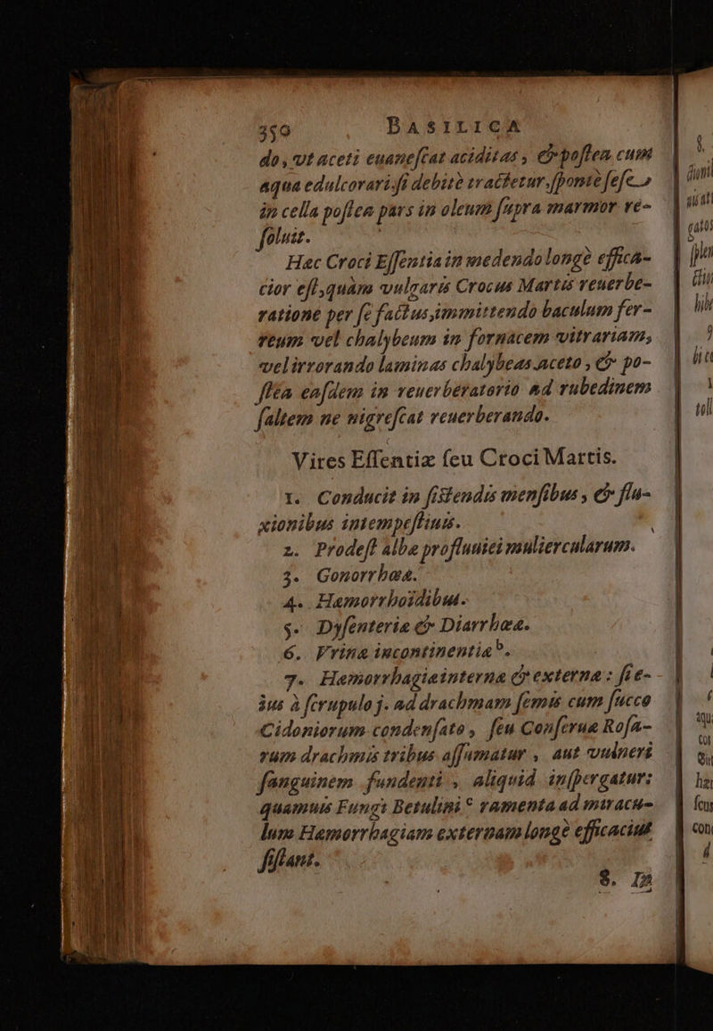 3$0 BASILICA do , Ut aceti euane[tat aciditas , e poflea cum aqua edulcorari. fi debità tracfetur [ponte fefe jn cella poffem pars in oleuz fupra marmor vé- fola. ! : Hac Croci E[Jentia in medendo longé effica- cor efl,quàm vulgaris Crocus Martis reuerbe- ratione per fe fattusimmittendo baculum fer - veum vel chalybeum 1n fornacem vitrariam; velirrorando laminas cbalybeas-aceto ; e po- ffén enfdenn im veuerbératario &amp;d rubedinem faltem ne migrefcat reuerberanda. Vires Effentiz feu Croci Martis. 1. Conducit in fistendrs menfibus , ei fla- xionibus intempeffiuis. z. Prodeft albe proffuuiei muliercalarum. 3. Gonorrhea. A. Hamorrboidibul. $- Dyfenteria € Diarrbeas. ó. Frina incontinentia. 3us à ferupulo j. ad drachmam [émis cum fucco Cidoniorum conden(ato ,. feu Con[erua Rofa- rum drachmis tribus affamatur ,, aut vudneri fanguinem .fundenti ,. aliquid. inpergatur: quamus Fungi Betulini* ramenta ad miacu- lum Hamorrbagians extermam longe effcaciut ffffant. $. I5 1 muc I
