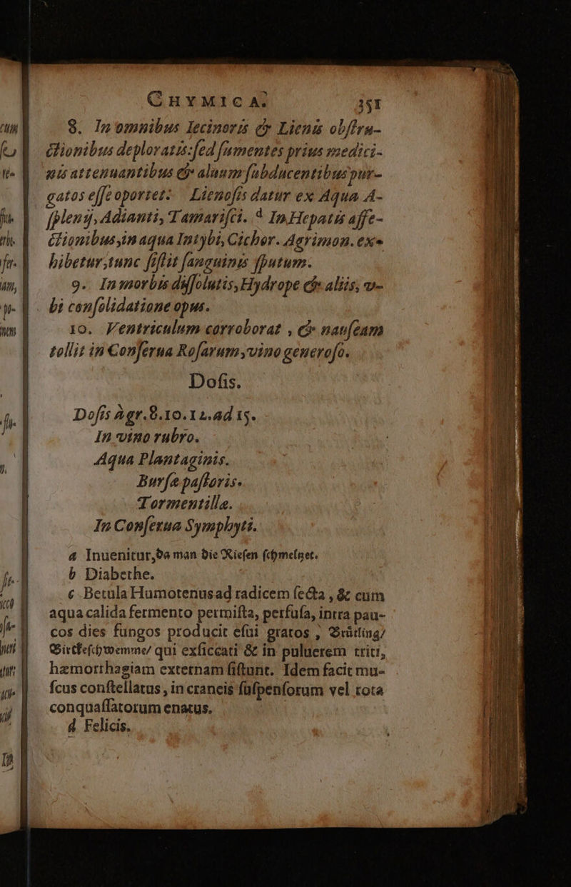 CHYMIC A. j51 8. Inomnuibus lecinoris cy Lienis ob/fra- Gionibus deploratis:fed famentes prius medici- gis attenuantibus &amp;j alaum[ubducentibuspur- gatos effeoportez:.— Lienofís datur ex Aqua A- M. |o pleng,Adianti, Tamarifci..4 In Hepatss affe- d. | CHiomibusyim aqua Intybi, Cicher. Agrimon. ex f| bibetur tunc fiflit fanguinis fputum. 9.. In morbis dufolutis, Hydrope ef alis, v- W- E. bi confolidatione opus. 10. Fentriculum corroborat , c nau[cam |. polli: in Conjerua Rofarum vino generofo. | Dofis. Dofis Agr.8.10.12.4d 15. In vino rubro. Aqua Plantaginis. | Burfe paftaris. | Tormentilla. In Cop[erua Symplyyti. | 4 Inuenitur,9e man bie Xiefen (cfymefnet. jr b Diabethe. ; € BetulaHumotenusad radicem (eta , &amp; cum | aquacalida fermento permifta, perfufa, intra pau- Jv || cos dies fungos producit efüi gratos , Srütling/ Wil — C istfefooemme/ qui exficcati &amp; in puluerem triti, (qu hzmotthagiam extetnam fiftunt. Idem facit mu- qi | | fcusconftellatus, in craneis füfpenforum vel rota | conquaffatorum enatus. (i s