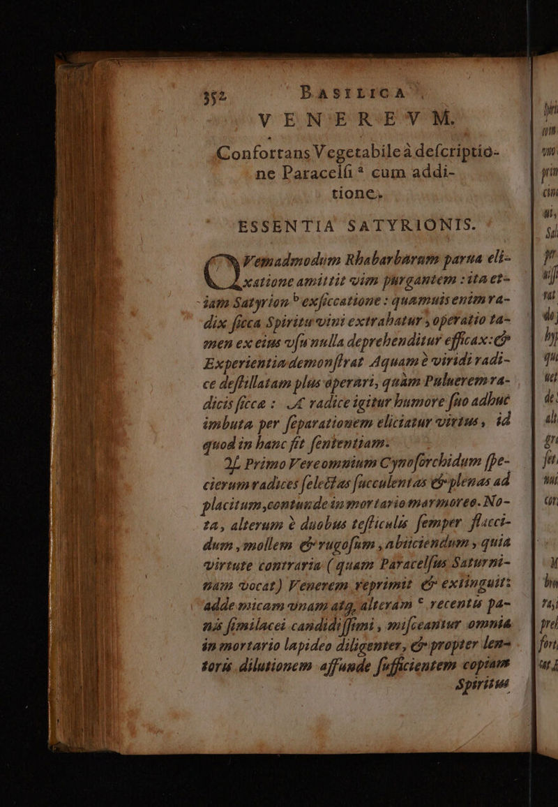 c mme. ree pup io a ic dee Ee BASILICA VENEREVM. Confortans Vegetabileà deícriptio- ne Paracclí ? cum addi- tione. ESSENTIA SATYRIONTS. ON Femadmodum Rbabarbaram parua eli- jam Satyrion P exficcatione : quamuisenimva- dix fieca Spiritu vini extrabatur , operatio ta- euen ex eius v[wnulla deprehenditur efficax: c Experientimdemon irat Aquam e viridi radi- ce deffillatam plus aperari, quam Puluerema- dicis ficca : I radice igitur humore feo adbué imbuta per feparatiouem eliciatur virtus , id quod in hanc fit fententiam. 2L Primo Fereomuium Cyno[orchidum (pe- cierumvadices (elect as [ucculentas e plenas ad placitum,contunde in gnortariotnarmoree. No- 24, alterum à duobus tefficulis femper. flacci- dum ,mollem eb rugofum , abiiciendum , quia virtute cantvaria ( quam Paracelfus Saturni- 64 vocat) Fenerem reprimit. ei exiinguit: Adde micam wnam ata, alteram * recentis pa- nj fimilacei candidifftmi , mifceantur omnta in mortario lapideo diligenter, eb propter len- torum dilutionem affuude Jufficientem coptam : Spiritus