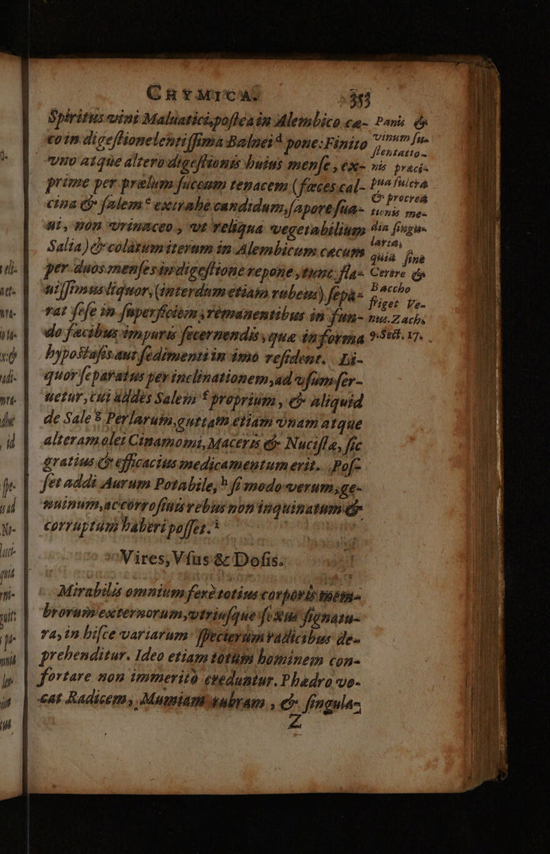 C uH YJMCAL deo Spiritus ani Maluaticipofleain Alemlico ca- Pans Qs to in diceffionelehtiffimaBalnei pone:Finito Pod ^ vno atque altero digefhiamis buius mene , ex- »is £raci- prime per prabem fucenm tenacem ( feeces.cal- fn ME cina € falem* exirabe candidum[Aparefua- in me- Hi, 70D UTIMACEU , Uf reliqua vegetabilium ^ fisgu- Salza) b colatumiteram in Alembicum cecum ^o fina per duos snenfesipuigefftone Vepone tint; las Certve (t uijJtmusliquor, (imterdumetiam vubeus) fepa- F Ts js. vat fefe in nperffcibin yYetmanentibus jn fun us Z ach. do facibus irnyuris fecernendis qua dn orga 9:598. 17. . bypostafis.aut fedimenti in 4mo refrdent. |. bi- quov fepavaius yey tuclinationem ad vfumfer- tetur Um Ves Sales f proprium , e$ aliquid de Sale * Perlaruim.outtatm eliam inam atque alteram olei Cinamosmi, Macerzs e Nuctfla, fic gratius Qr efficacius medicamentum erit... Po[- suinmaccorrofindt vebus noti'inquinaum e corraptum laberi po[fes.* ^Wires, Vífus 8z Dofis.