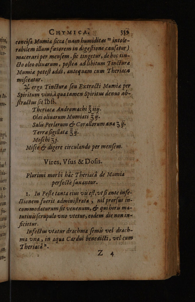 T A y 177 ] CHYMICA; 359 concifa Murmia ficca (naim humiditas  intole- rabilem illum fetarem in digefftane cau[atur ) macerari per men[em , fic tingezur, de bac lin- &amp;o oleo oliuarum , poflea ad libitum Tincfure Mumia poteft addi , antequam cum Theriaca milceatur. | 2L ergo Tinclura [eu Extracii Mumia per Spiritum viniquatamen Spiritu denuo ab-. fractus (a 1513. T beriace Andromachi 5 itg. Oleioliuarum Mutniatà 9. Salis Perlarum e$ Corallorum ana 5 3. Terra fieillata 54. f Mofthi 2. | Mice d» digere circulando per menfem. Vires, Vfus &amp; Dofis. Plarimi morbi bác T beriacá de Mamia perfecte [anautur. 1. In Pefle tanta eius vi efft fi ante infe- ionem fuerit admiuiflrata y. mil pror[us in- commodaturum fit venenum, tj» qui boris ma- zutinis fcrupulo vno vtetur; eodem die non 1a- frcietur. j Infeliu tatur drachma (émis vel drach- ma vna , in aqua Cardui benedicti , vel cum J beriaca? . í