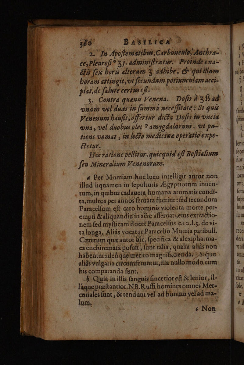 369 — DBastrrca a. In Apoffematibus Cavbuuttlo) Antbra- ces Pleurefr ? 5j. adminiflratur. Promde exa- és fex boris alteram 5 adhibe; $^ quiillam boram attingityvt fecundam potiunculam acci- píat.de falute certis eff. ^ QM s. Contra quauts Venena.. Dofis 8315 ad «nam vel duas im [umrmá mece[Jrtate «$1 quis Venenum baufit offertur difa Dofes in vncia «na , vel duobus ole; ? amygdalarum , *ot pa- tiens vomat , 18 lecfo mediciua operatio expe- éfetur. Hut vatione pellitur, quicquid eff Beftialium ft Mineralium Veuenuram. illud liquamen in fepulturis /Egypaoram inuen- tum, in quibus cadauera humana aromatis condi- ta, multos per annos ferüára füerinr: fed (econdum Paracelfum, eft caro hominis violenta morte pet- empti &amp;aliquandiuin a&amp;e afferuaretus extractto- rem fed myíticam docet Paracelíns c.10.l.5. de vi- talonga. Aliàs vocatur Paracelío Mumia paribuli. Caterum qua autor hic, [pecifica &amp; alexipharma- ca enchiremata pofuit , funt talia , qualia alis non habencarideóque meétito magnifacienda: 7.5ique alids vulgaria citcufniferantur,illa nullo modo cum his comparanda funt. 4. Quia in illis fanguis fincetior eft &amp; lenior, il- láque przftantior.NB.Ruffi homines omnes Mer- catiales funt , &amp; tendunt vel ad bonum yelad ma- lum, &amp; Non