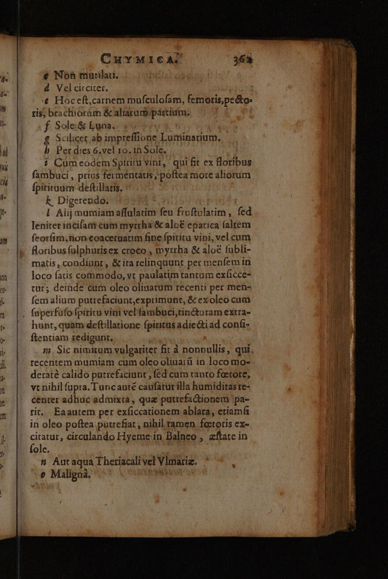 CuYMICA 363 7 € Noh murilaii. d. Vel circiter. € Hoceft;carnem mufculofam, femoris,pe&amp;o: tur; deinde cum oleo oliuarüm recenti per men- nr fem alium putrefaciunt,exprimunt, &amp; exoleo cum iA 1 |. foperfufo fpiritu vini vel'fambuci,tin&amp;turam extra- | B | hunt,quam deftillatione fpiritusadiectiad confi i |. ftentiam redigunt,  | i1. Sic nimitum vulgariter fit à nonnullis, qui. |. recentem mumiam cum oleo oliuaiü in loco mo- deraté calido putzefaciunt , fed cum tanto foetore,  tis; brachiorám &amp; aliarumipartium: b f Sole:&amp; Luna. Aw Scilicet ab impreffione Luminarium, au b Per dies 6.vel 10, 1n Sole.  E 5 Cum eodem Spiritu vini, : qui fit ex floribus | á fambuci , prius ferméntaus, poftea more aliorum M | fpitituum-deftillatis. |  k. Digerendo: Pd ! à l. Alij mumiam affulatim feu froftolatim ,. fed leniter incifam cam myrrha &amp; alo€ eparica faltem 7 feotfim,non coaceruatim fine fpiritu vini, vel cum floribus falphurisex croco , myrrha &amp; alo fubli- matis , condiunt, &amp; ita relinquunt per menfem in PR on | loco fatis commodo, vt paulatim tantam exficce- dd | A | 4 / s dn ra em T vt nihil fupra. Tuncauté caufatur illa humiditas re- 1 &amp; | centeradhuc admixta, qua putrefadionem 'pa- hr «» |. tit. Eaautem per exficcationem ablata, etiam |. in oleo poftea putrefiat , nihil. ramen fetoris ex- y || citatur, circalando Hyeme in Balneo , aftatc in fole. | 4 Autaqua Theriacali vel Vlmariz. B e Malignà. ^^ ERR Ine jj