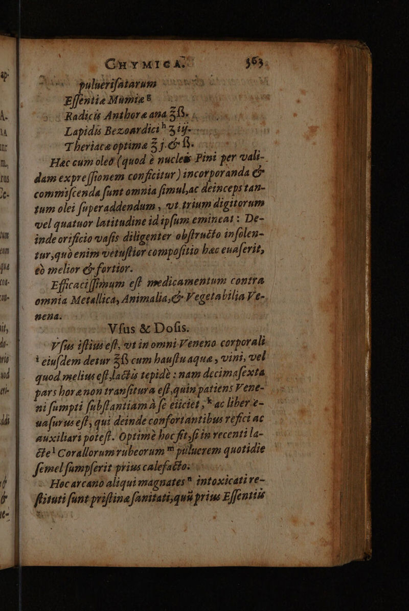 Cn v M16 A7 puluerifatarum n Effentie Mumia* Radicis Authore ata 21V. ,. Lapidis Bezonrdici 3 ig-...- T beriata optima 5 j.&amp; 1s. Hac cum ole? (quod 6 puclet Pini per vali- dam expre[fionem conficitur ) incorporanda c commi[cenda fumt omnia fimulat deinceps tan- gum olei faperaddendum , vt. trium digitorum vel quatuor latitudine id ip[urm emitieat : De- inde orifício vafis diligenter ob[irucfo infolen- sur quo enim vetuflior compofitio hac euaferit, eb melior ef fortior. Effcaci[fmum eff nmdicamenium contra omnia Metallica, Animalia ch V egetatilia Ve- cna. | | Vfas &amp; Dofis. | V fus iffitis eff. ut in omni Veneno corporali ! eiufdem detur $6 cum bau[fln aqua , vint. vel quod meli eff laclus tepide : nam decima[exta pars horenon tranfitura efl quim patiens Vene- ni fampti fubflantiam À fe eiciet ;F ac liber. e- sa[(urus eff, qui deinde confortantibus refici ac guxiliari potefl. Optime boc fit. ft in vecentila- e! Corallorum rubeorum püluerem quotidie femel famp[erit prius calefatto: Hac avcatió aliqui magnates intoxicati re- fituti fant priflina fanitati,quü prius EJfentiu