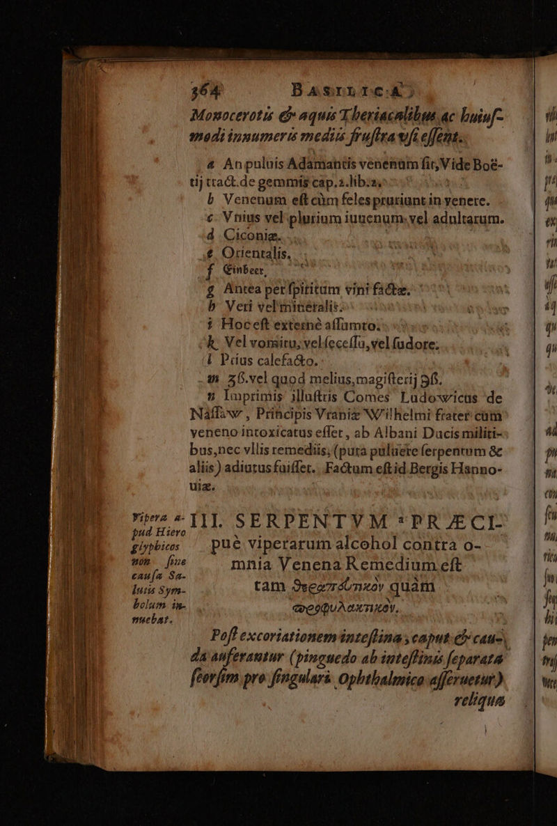 BasrnrcA; Monocerotit &amp; aquis T beriacnlibus ac buiu[- modi innumeris medims frufirawft effent. &amp; Anpuluis Adamantis venenum fir, V ide Boe- tij ttact.de gemmis cap.2.libiz | b Venenum eft càm felespruriunt in yenere. c. Vnius vel plurium iuuenum. vel adultarum. d Ciconia... | €. Orientalis, f Cinbeer, £ Antea petfpititam vini fade, b Veri vel miceralic: i Hoceft externe affamto. kh. Vel voraitu, vel.íecefTa,vel fudore; (4 Padus calefa&amp;o. . 4 36.vel quod melius,magifterij 5f. 2 luprimis iMlufttis Comes Ludoswicus de Naffaxw , Principis Vrapiz Wilhelmi frater cum veneno intoxicatus effet, ab Albani Ducis militi- bus,nec vllis remediis, (pura puluete ferpentum &amp; aliis) adiutusfuiffer. Factum eftid.Bergis Hanno- uiz. ^I SERPENTYM *PRJECI- pud Hiero NU gipbies ^ pue viperarum alcohol contra o- me fone mnia Venena Remedium eft cau(a Sa- WU iy DEUX lutis Sym- tam Ssea7réonzov quàm bolum in. coeoQu Ax TOY, nuebat. ATE Pofl excoriationeminteflina , caput. él cauc da A (pinguedo ab iuteffimits feparata feorfim pro fingular&amp;. Ophthalmico afferuetur) reliqua