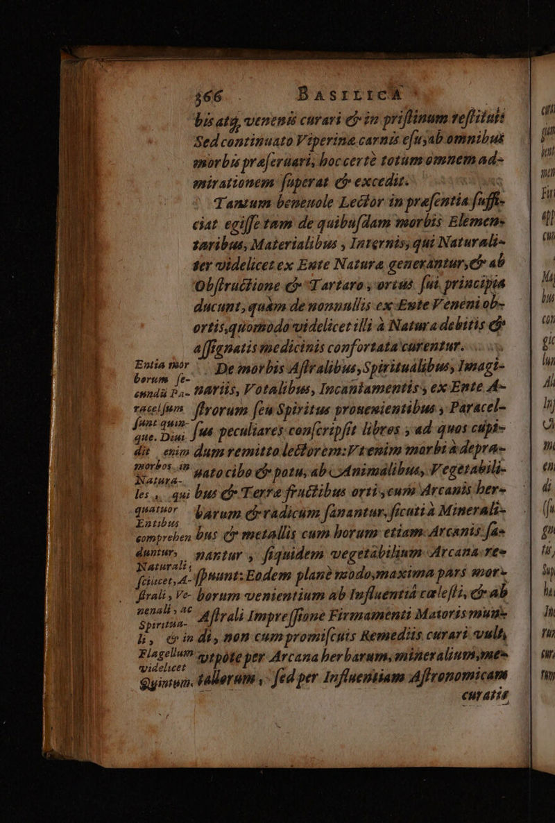 $66 . BAsrrrca Vis ata, veneni curari ej«im priffimm veflitufs Sed continuato Viperine carnis e[uyab omnibus enorbrs pre[cruari, boccertà totum omnem ad- anirattonem: [uperat e? excedit. kt nc Tanrum benemole Lector in pra[cntia fufft- ciat. egiffe tam de quibu[dam morbis Elemen- zaribus, Materialibus , Internis, qui Naturali- ter videlicet ex Eute Natura genexantur,e* 4b Obflructione € Tartaro , orius. [ui principia ducunt, quam de nonunllis ex Eute Veneni ob- ortis, quomodo videlicet illi à Natura debitis ej j alfignatis medicinis confortata carentur. | cis e De inorbis Aflralibus, Spiritudlibusy Imagi- enndii P4. fAYils, Votalibus, Incanlamentis , ex Ente A- poc] ffrorum [eu Spiritus prouemientibus y Paracel- ne. Diui w6 peculiares con[cripfit libres ; ad quos ctipl-- di enim dum remitto leBtorem:V tenim mar bi depra- gne ^ Lato cibo C patu; ab od nimalibus, V' egetabili- les ,. qui bus C Terre fruitibus orti eura Arcants ber- rend barum ch radicum fanantur, ficuti a Minerali- pompreben bns v rnetallis cum horum: etiam. Arcanis: fa» , nid ,,, PAntur y fiquidem vegetabilinm Arcana. reo feiucer, A- fpiumt: Eodem plane miodomaxima pars snor- ffrali , Ve- borum vementium Ab Influentiá calefli, et ab pes j^ Me ffrali Impre (fane Firmmamenti Mataris mut h, dindi, nen cumpromi[cuis Remediis curari vult : Soria. vtpote per Arcana berbarum, anineralitum me» Quis. falleratm ,- fed per Influemiiam Affrepomicam LITT