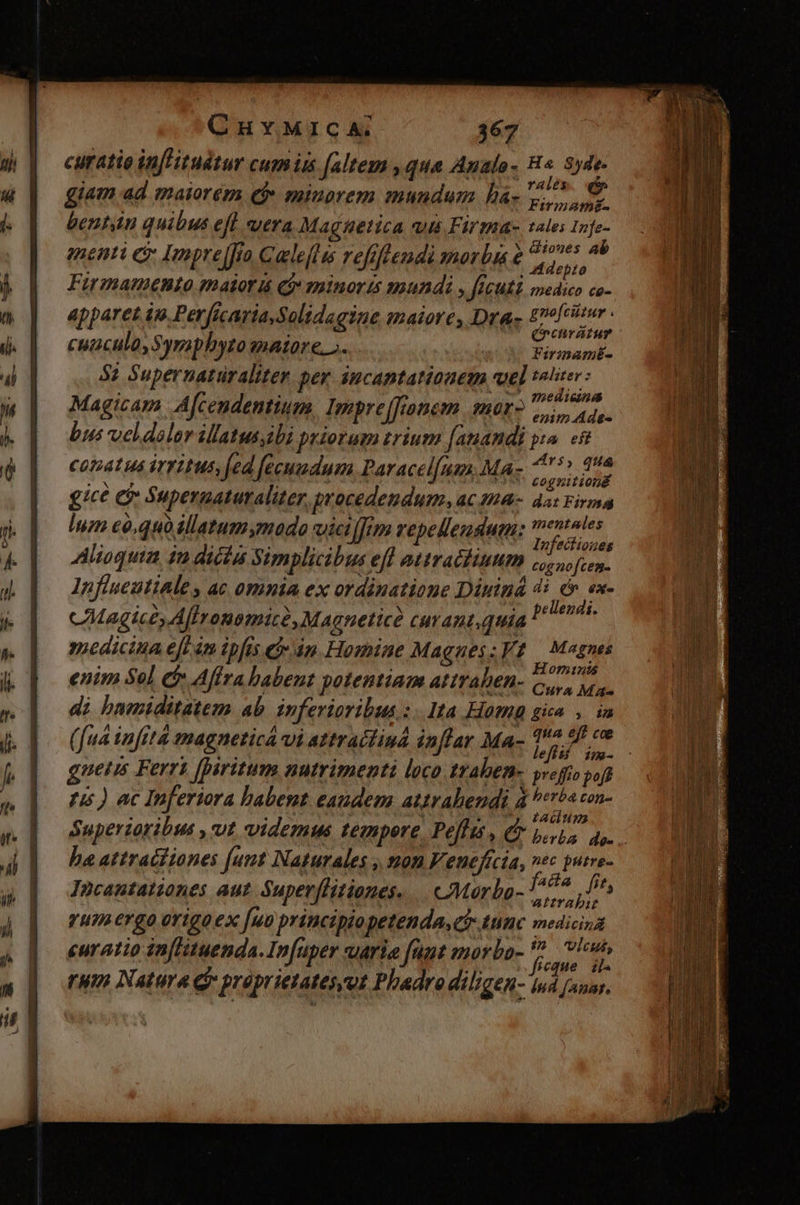 curatio inf'ituétur cumiss [altem ,qua Analo- H« 5yde- 1 rales. 5$ giam ad maiorem e$ minorem mundum há- bu 1 bentin quibus efl utra Maga&amp;etica vii Firma- tale; n p iib: a: ; s ^N diones Ab enti Q- Impre (fra Calelli refifeendi Mer bs € Adepro Firmatnento maior iá Qj 1ninor is mundi y fIcuti medico co- apparet io. Perficaria Solidagine maiore, Dras £ofcitur | : : (ncuratue cuaculo,5 yraphyto enaiore... | PAM 5: Supernatüraliten per áncantationem wel tetuer: ms Bein Magicam | Afcendentium, Impre[fronem. mor2 oda bus veldolor illatussibi priorum rium fanandi pa. «8 ter | ) j 245, quá coat us irri tUS, fed fecundum Paracel[uen, MA: esM gic€ C Supergaturaliter, procedendum. ac 4M4- da: Firma luz e0,quo illatum mado vict [fum repellenduim: entales Mb redire xi Infectiones Alioquia, in dicta Yimplicibus efl attraéiiuum 1, fien. J  ^Sge  m A . , lnfineutiAle ac omnia ex ordinatione Diuind 4i dv. ex- .( pellendi. 1 ; Hominis enim Sel cf Affra babent potentiam attraben- Gre. | ; evo Cura Mas di bnmiditatem ab. inferioribus :. Ita Homa gia ». in (fud infetd magnetica vi attracliuá inflar Ma- 1 ko fig : gnetis Ferri [paritum nutrimenti loco. traben- pveffo poft pis ) ac Inferiora babent eandem attrabendi à s E0n- Superzotibus , vt videmus tempere, Pe[lus , t beris d ba attracfiones (unt Naturales , mon Venefícia, vec putre- « raris y &amp; Incantationes aut. Supevflitiones. .. AMorba- fae fno, à EA attrahit gun ergo origo ex [uo principio petenda, timc medicina i. eb | . M d» vla, curatio inflituenda. Infuper uarie fant morbo p (um Natura Gy proprietatesyut Phadrodiligen- Iud (una.