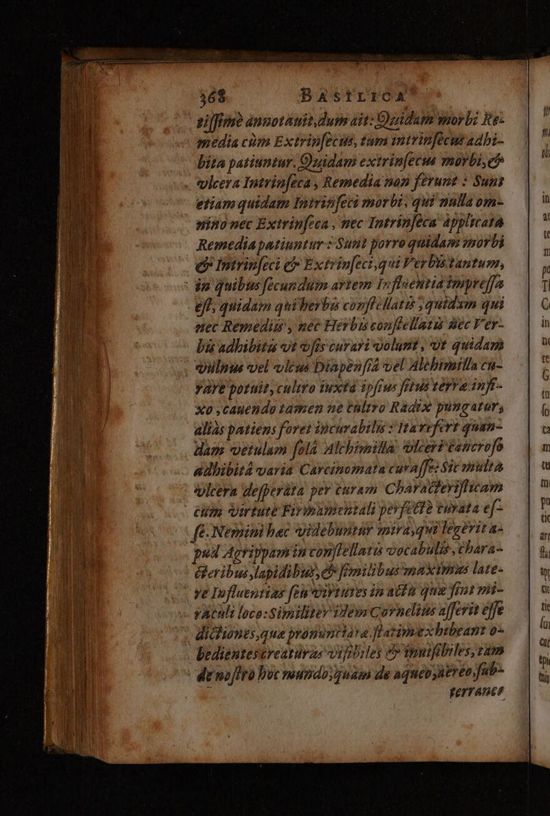 ei[ffmo anmotauit dum ait: Doidum morbi ite- media cim Extrip[ecus, tum imitrinfecus adbi- bita patiuntur. Quidam extrin[ecus morbi,c* vlcera Intrin[eca , Remedia nan ferunt : Suns etiam quidam Inirinfeci morbi, qui nnlla om- nino nec Extrinfeca , mec Intrinféca applicata Remediapatiuntur : uut porro quidam zmorbi e Intrinfeci e E xtrinfeci qui Ferbistantum, dn quibus fecundum artem I»floentid Impreffa eff; quidam quiberbus conflillattt quidam qui nec Remedim , nec Herbis coufeellatzis Bec Ver- bi adbibita vt vis curari volunt , ut quidam qlnus vel vicus Diapen[ia vel Alebimilla cu- yare potuit, cultro iuxtd ipftus fetus terra inft- xo ,cauendo tamen ue taltro Radrx pungatur, alias patiens foret ipcurabiln : Ita refert quan- dae vetulam [olà Aalchimilla wlceriéancrofo adbibit4 varia Carcinomata cura [fe Sic mnuttA vlcera defperàta pev curam Charadzeriflticam cum Virtute Firnumentali pevfetdà vurata ef- fé Nernini hac yidebuntur mira qui legevit a- pud Agrippamin vonllellatus vocabulis ,chara- &amp;eribus lapidibus, eb fmilibus maximus late- | ve Influertias fen DiytuTes in actu qua Joi mi- yatuli loco: Similitey Vemm Corneins afferit ejfe diclionts,que bronimctara. Watimexhibeant o-- bedientescreatürzs iufibiles e» tnuifibiles, ram | demofiro pot mundoyguam de aquépüeréo,fub- FeYTATEF