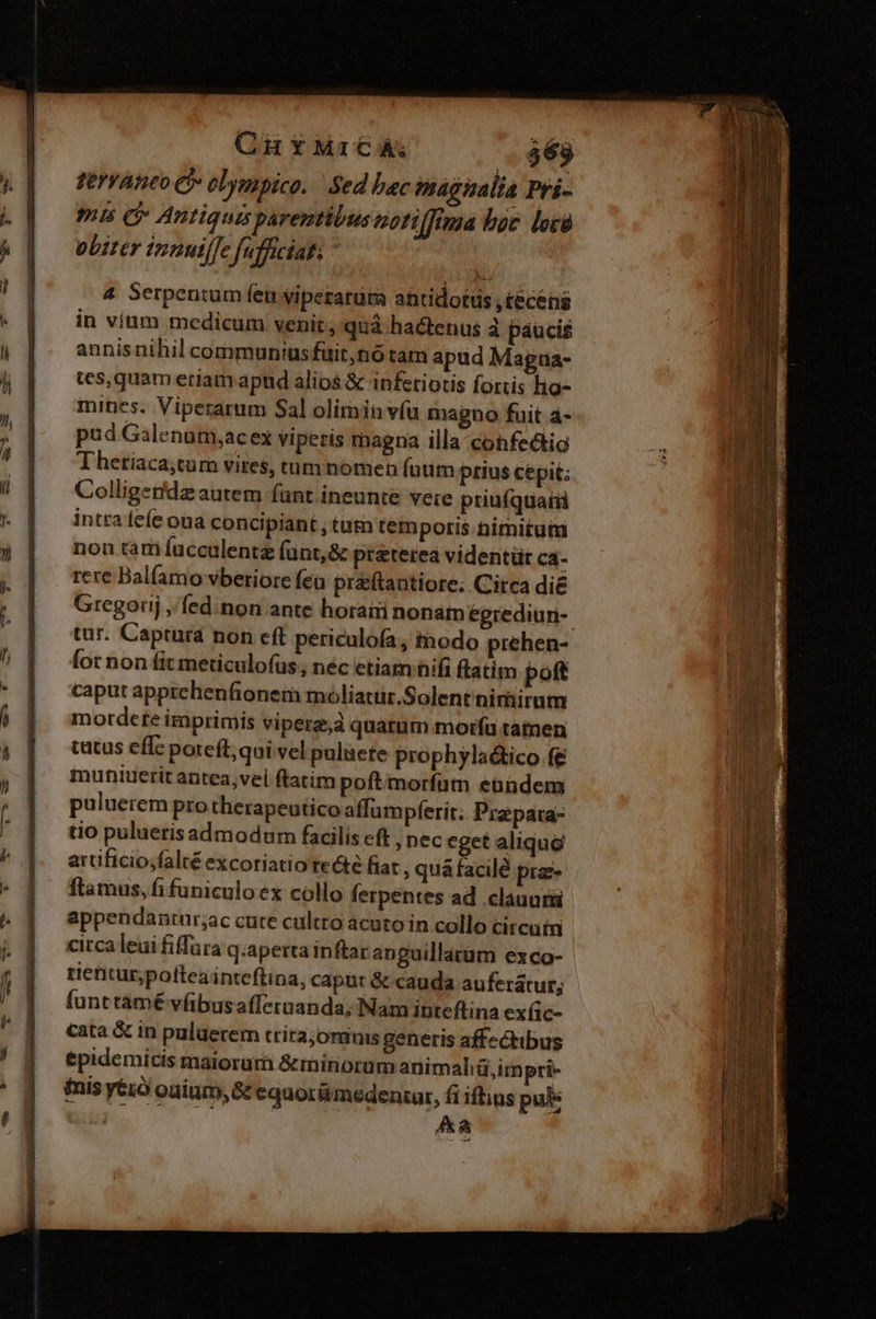4 Serpentum feu viperarüra antidotus ,teceisg in víum medicum venit, quà hactenus à páucis annis nihil communiusfuit,nó tam apud Magua- tes,quam eriam apud alios &amp; infetiotis fortis hig- mines. Viperarum Sal olimin víu magno fuit 4- pud Galenum,ac ex vipetis magna illa cohfectig Thetiaca;tum vires, tum nomen füum prius cepit; Colligendz autem fünt ineunte vete priuíquatii intra fefe ona concipiant , tam tempotis.timitutm non tam fucculentz (ünt,&amp; praterea videntür ca- rere Balfamo vberiore fea praftantiore. Circa di&amp; Gregorij, fed.non ante horaii nonam éegrediun- tur. Captura non cft periculofa, tnodo prehen- Íor non fit meticulofus, néc etiam hifi flatim poft caput apprehenfionem moliatur.Solent nimirum mordete imprimis viperz,à quatum moría tamen catus effc poteft; qui vel pulüete prophyla&amp;tico fe muniuerit antea,vel ftatim poftmorfum eandem puluerem pro therapeutico affum pferit. Przpara- tio pulueris admodum facilis cft , nec eget aliqu&amp; arüificio;falté excoriatio recte fiat , quá facilé prz- ftamus, fi funiculo ex collo ferpentes ad clauuri appendantur;ac cute cultro acuto in collo circuii circa leui fiffara q.aperta inftar anguillatüm exco- tieitur,poftea inteftina, caput &amp; cauda auferatur; funt támé vfibusafferuanda; Nam inteflina exfic- cata &amp; in puluerem tríra;omiuis generis affzchibus &amp;pidemicis maiorum &amp;minorum animaliü,impri- inis yéió ouium, G&amp; equorümedentur, fi iftius pul Aa