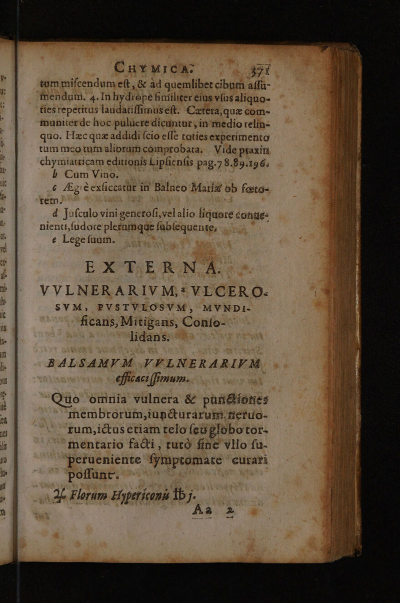 tam mifcendum eft, &amp; ad quemlibet cibum affa- fmendum. 4. In hydropefiniiliter eius vus aliquo- ties reperitus laudatiffimus eft. Catera,quz com- munitcerde hoc puluere dicuntur , in medio relin- quo. Hzcquz addidi (cio effe toties experimento rum mco tum aliorum comprobata, | Vide praxin chymiatricam editionis Lipfien(is pag.7 8.89.19 6; b Cum Vino. | € /Ez:éexliccatür in Balneo Marix ob feetg- m. | j d Jofculo vini generofi,velalio liquore conües nienu,füdore plerumque füblequente; e Legefuum. ; EXTERN A. VVLNERARIVM,*VLCERO: SYM, PVSTVLOSVM, MVYNDI- ficans, Mitigans, Conío- lidans. BALSAMVM FLNERARIFM  cac fenum.