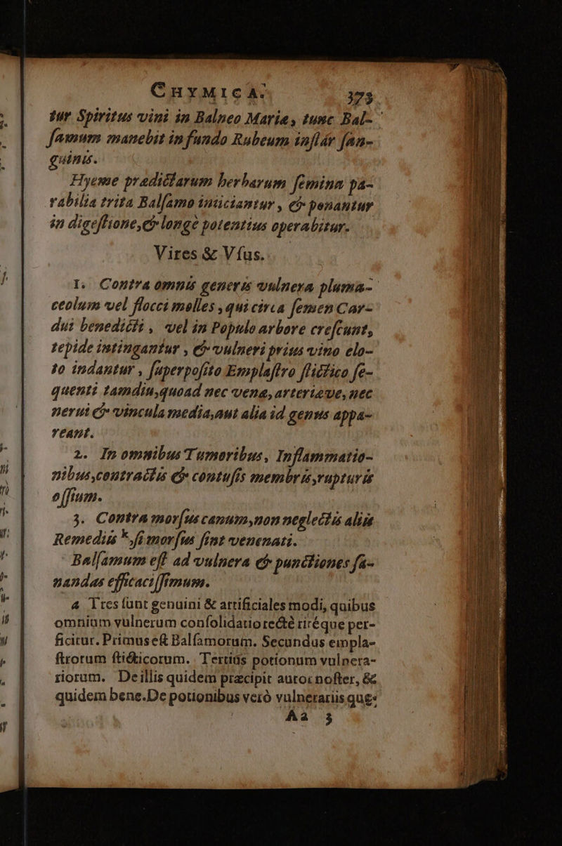 CnuyMrc A. 173 jur Spiritus vini in Balneo Marias tunc Bal- ^ Jamum manebit infundo Rubeum inflár fAn- guine. Hyeme praditfarum berbarum femina pa- vabilia trita Bal[amo imiciantur , có penantur in dieeffione,e longe potentius eperabitar. Vires &amp; V fus. eant. 2. InommibusTumaribus, Inflammatio- pibuscoutractis C contufís membris,rapturis e[ftum. 3. Contra mor[us canum,non neglectis aliia Remedis *fi morfus fint venenati. Bal[amum eff ad vulnera ef punctiones fa- nandas effcacilfimum. | 4 Tres (unt genuini &amp; artificiales modi, quibus omnium vulnerum confolidatio recté riréque per- ficitur. Primuse&amp; Balfamorum. Secundus empla- ftrorum ftié&amp;ticorum. | Tertiás potionum vulnera- rorum. Deillis quidem pracipit autoc nofter, &amp; quidem bene.De potionibus veró vulnerariis qug- | Aa 3