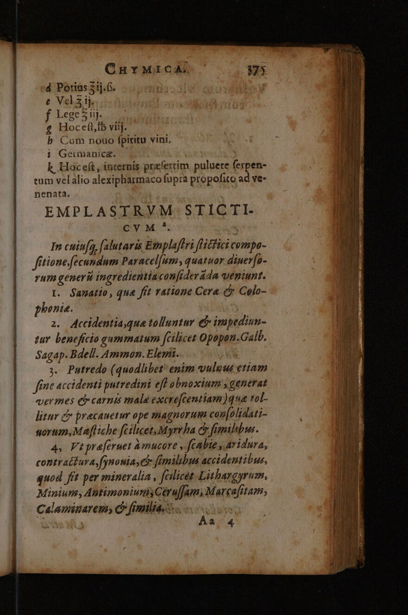 , CuYMrIcA. £ Hoceft,lb viij. b Cum nouo fpiritu vini. i Geumnanice. k, Hoceft, incernis przfertim. puluere ferpen- tum velalio alexipharmaco fupra propofito ad ve- nenata. EMPLASTRVM STICTI. pM. $ In cuin[a, (alutaris Etplaffri flicfici cempo- fitione fecundum Paracel[um;, quatuor diuer[a- yum generit ingredientiaconfiderada ueniunt. t. Sanatio, qua fft ratione Cera (cj Colo- phonia. | 2. Accidentia,qua tolluntur e impediun- tur beneficio gummatum [fcilicet Opopon.Galb. Sagap. Bdell. Ammon. Elem. á ». Putredo (quodlibet enim vuluus etiam fine accidenti putredini eff obnoxium y generat vermes ei» carnis mala excre[centiam)qua rol- litur c precauetur ope magnorum couf[olidati- sorum, Mafliche fcilicet Myrrha e fmilbu. 4, Fapreferuet Amucore , fcabie , Avidura, contratdZara fynouias ei fimilibus accidentibus, quod fit per mineralia , fcilicet Lithargyrum, Minium,Antinoniumnh Céruffam, Marcafitam; Calaminaremy C fimliae s. «oos Áa 4