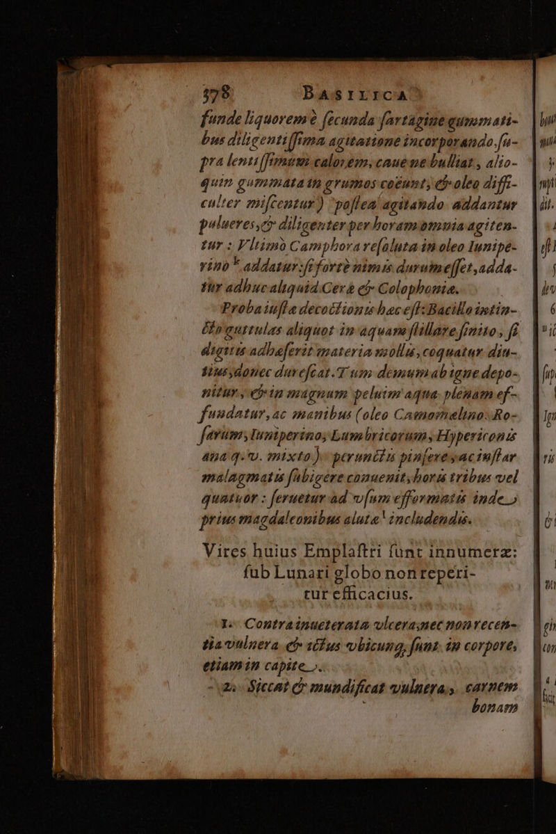 funde liquorem (ecunda fartagimegummati- |) bus dilieentiffima agitatione incorperanado.fu- |o pra lenti(fomum calovem, caue me bulliat , alio- | 5 quin gumimatatt grumas caéunty eb oleo diff-— |npt culter pifcentur) paflea' agitando. addantur — | di. p*lueres,c? diligenter per horambmnuiaagiten- | «. tur : Vltimo Campborare[aluta in oleo Iunipe- — | dfi yino F addatur :fiforte nimi durumeffet,adda- | | tr adhucaliquid Cera ef Colophonia. Im Probaiufla decocfionm haceff:Bacillaimtin- V 6 tp guttulas aliquot in aquaneflillare frmito, ft. loi digitus adbaferit smateria wi0llu,coquatur din-. | sius donec duvefcat.T um demumab igne depo- do pitur , etin magnum pelutm aqua. plenam ef-.— | fsidatur,ac manibus (oleo Camamelino:Ro- feram, Iuntperino, Lumbricorum, Hypericonis 454 QU. mixto ) peruncin pinjeveyuciuflar malagmatis fabigere comuenit,hora tribus vel | quatuor : feruetur ad v[um efformatis inde » priusmagdaleonibus alute includendi. J Vires huius Emplaftri funt innumerz: | fub Lunari globo nonreperi- | rur efficacius. I.- Conutrainueterata vlcera;mec nonvecen- tia vtlnera ef stfus vbicung, funt. im corpore, | etiam in capite ».. i - ma Siccat c mundificat vulutra s. carnem. — | bonam