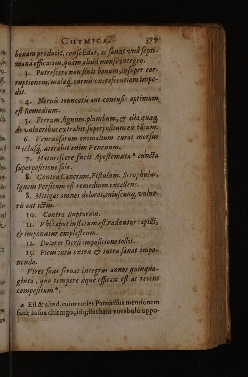 CH MICA. $579! tl. | Dbogamproducit, confolidat, ac [anat vna fepti- fv mand efficacius quam aliud men[e integro. V 3. Putre[cere non feni bonum yitfuper cor- f- | zuptionem, malad, carni excre[centiam impe- pu. hn. A. Nerui 1rimcatis aut contufis optimum, iH. J| eff Remedium. i 2 $. Ferrum lignum.plumbum, c? alia quaa, 1j L de«wulneribus extrabit.fuperpofitum eis taium. ji i- | —6. Fenenoforum animalium curat qnor|sé of im icfufá attrahit enim Venenum. | ] b-| — 7. Mature[cere facit Apoffemata  cuniia | p« | faperpofitiene fola. f| 8. CentraCancrum;Fifiulam. Scrophulas, lh. | Ignem Perficum eft vemeditum excellens. ! L | $. Mitigat omaes dolores,cuiu[cung, vulne- i Wi Mr | 777) Auf 7727» 3 ne T 1o. Coutra Rupturam. a d imponatur emplaftrum. | 12. Dolores Dorft impo[üione tol/it. 3. Ficus citis extra Cb intra anat impa- gendo. Vires fuas [eruat integras anmos quinqua g | ginta, quo terspare aque efficax eft ac recens 7 | compofitum ^. lj | 1I. y litaput infltum efl radautur capilli, m | 4 Efl &amp;alimd,cuius toties Paracelfus mentionem / l LT . ; y ) *. |. facit in fua chirurgia, idq;Batbato vocabulo oppo-