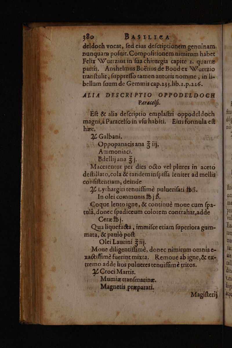 deldoch vocat, fed eius defcriptionem genuinam. nunquam pofuit. Compofitionem nimirum habet Felix NW urizius in füa chirürgia capite z. quartz pártis. Anshelmus Bo&amp;ius de Bood ex W'aurtzio cranftulit, (appreffo tamen autoris nomine , in li- bcllum fuum de Gemmis cap.255.lib.z.p.226. ALIA DESCRIPTIO OPPODELDOCH Pzracelfi. Eft &amp; alia defcriptio emplaftri oppodcldoch magui,à Paracelfo in vfu habiti. Eiusformula cft hzc, 2£ Galbani. Oppopanacisana 2 iij. Ammoniaci. Bdellij ana 2 j. Macerentur per dies o&amp;o vel plures in aceto deftillato,cola &amp; tandeminfpiffa leniter ad mellis confiftentiam, deinde 2L Lythargiti tenuiffimé puluernifati fb. In olei communis Ib j f. Coque lento igne, &amp; continué moue cum fpa- tula, donec fpadiceum colorem contrahat,adde Cerzbj. Qua liquefa&amp;a , immifce etiam fuperiora gum- mata, &amp; pauló poft Olei wii ic) Mowe diligentiffimé, donec nimirum omniae- xaGtiffimé fuerint mixta. Remoueab igne, &amp; ex- tremo adde hos puluerestenuiffimé tritos. Croci Martis. Mumizttranfmatinz. Magnetis preparati.
