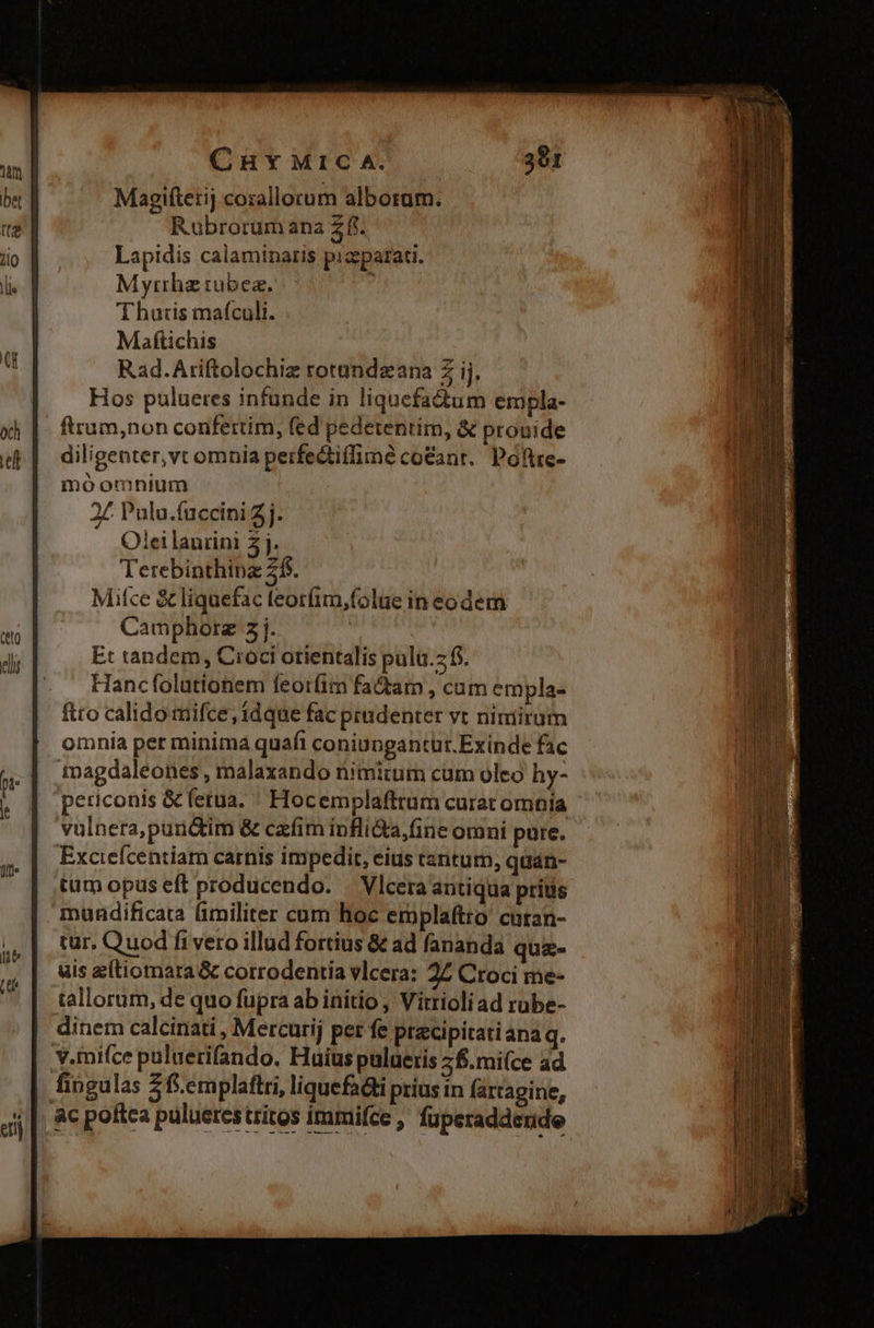 Magiftetij corallorum alborum. Rubrorum ana Z fi. Lapidis calaminaris pizparati. Myrrha rubea. à Thutis maífculi. Maftichis Rad.Ariftolochiz rotundzana Z ij. Hos pulueres infunde in liquefadum ermpla- ftrum,non confertim, fed pedetentim, &amp; prouide diligenter,vt omnia perfectiffimé co&amp;ant.. Poftre- inoominium 2£ Pula.fuccini 7j. Olei laurini 5j. Terebinthinz 2$. Mitce &amp; liquefac teorfim,folue in eodem Camphorz 5j. Et tandem, Croci orientalis pulu.z fs. Hancfolutionem feoríim factam , cum empla- ftto calido mifce, idque fac prudenter vt nimirum | omnia per minima quafi coniungantüt. Exinde fac tagdaleones , malaxando nimitum cam oleo hy- periconis &amp; fetua. « Hocemplafttum curat omnia vulnera, puri&amp;im &amp; cafim inflida, Gne omni pure. Exciefcentiam carnis impedit, eius cantum, quan- tum opus eft producendo. — Vlcera antiqua pritis mundificata fimiliter cum hoc erplaftro cutan- tur. Quod fi vero illud fortius &amp; ad fananda quz- uis e(tiomara &amp; corrodentía vlcera: 27 Croci me- tallorum, de quo fupra ab initio , Vitrioli ad rube- dinem calcinati , Mercurij per fe pracipitatiana q. y.mifce puluerifando. Huius puluetis 2&amp;.mi(ce ad fingulas 2f.emplaflri, liquefa&amp;i prius in fartagine, , &amp;c poftca puluerestritos immifce , fuperaddende