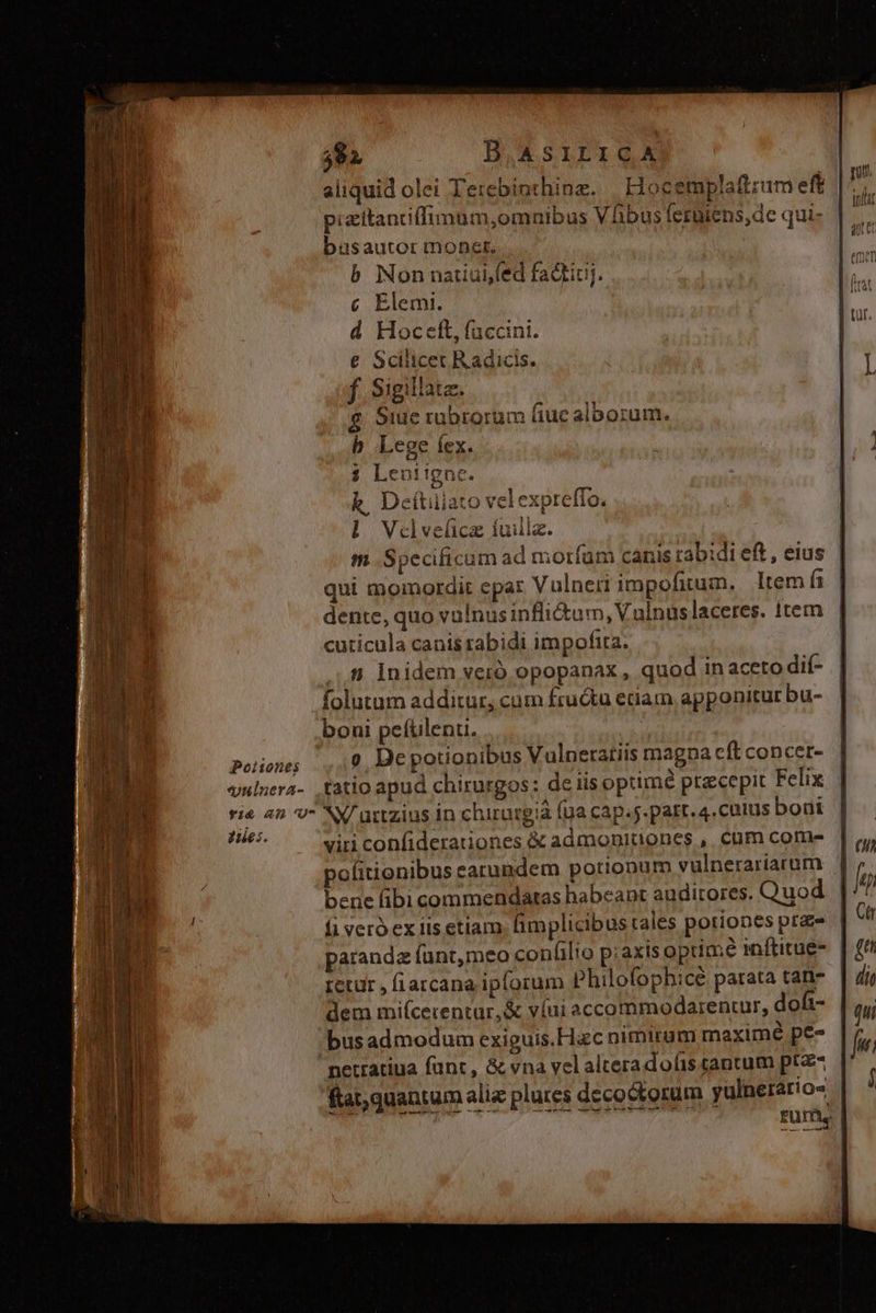 592 B,ASILICA aliquid olei Terebinthinz. | Hoc emplaftrum eft pizitantiffimum,omnibus Vhibus ferüiens,de qui- büsautor moner. b Nonnaiuifed fadtiuj. c Elemi. d Hocett, faccini. € Scilicet Radicis. f. Sigillatz. $ Siue rubrorum fiuc alborum. b Lege íex. $ Leniigne. k, Dcítuiato velexpreffo. l Vadvelücaz fuillz. m Specificum ad mortíam canis rabidi eft, eius qui momordit epar Vulneri impofitum, Item Ís dente, quo vulnus infictam, Vulnus laceres. item cuticula canis rabidi impofita. ...8. Inidem veró opopanax , quod in aceto dií- folutam additur, cum fructu etiam apponitur bu- boni pefülenu. Potionits v Depotionibus Vulneratiis magna cft concer- vulnera- tatio apud chirurgos: de iis optimé ptaecepit Felix ri&amp; an 'U NX/ urtzius In chirurgia (ua cap.5. part. 4. cutus bout pu viri confiderationes &amp; admonitiones ,. cüm come politionibus earundem potionum vulnerariarum bene (ibi commendatas habeant auditores. Quod fi vero ex iis etlam implicibus tales potiones praz- paranda fant,meo confilio p;axts optime inftitue- retur , fi arcana ipforum Philofophicé parata tan- dem miícecentur,&amp; víui accommodarenuur, dofi- busadmodum exiguis.Hac nimirum maximé pe- nerratiua fant, &amp; vna yel alteradolis tantum ptz- ftat; quantum aliz plures deco&amp;torum yulnerário- | | fum.